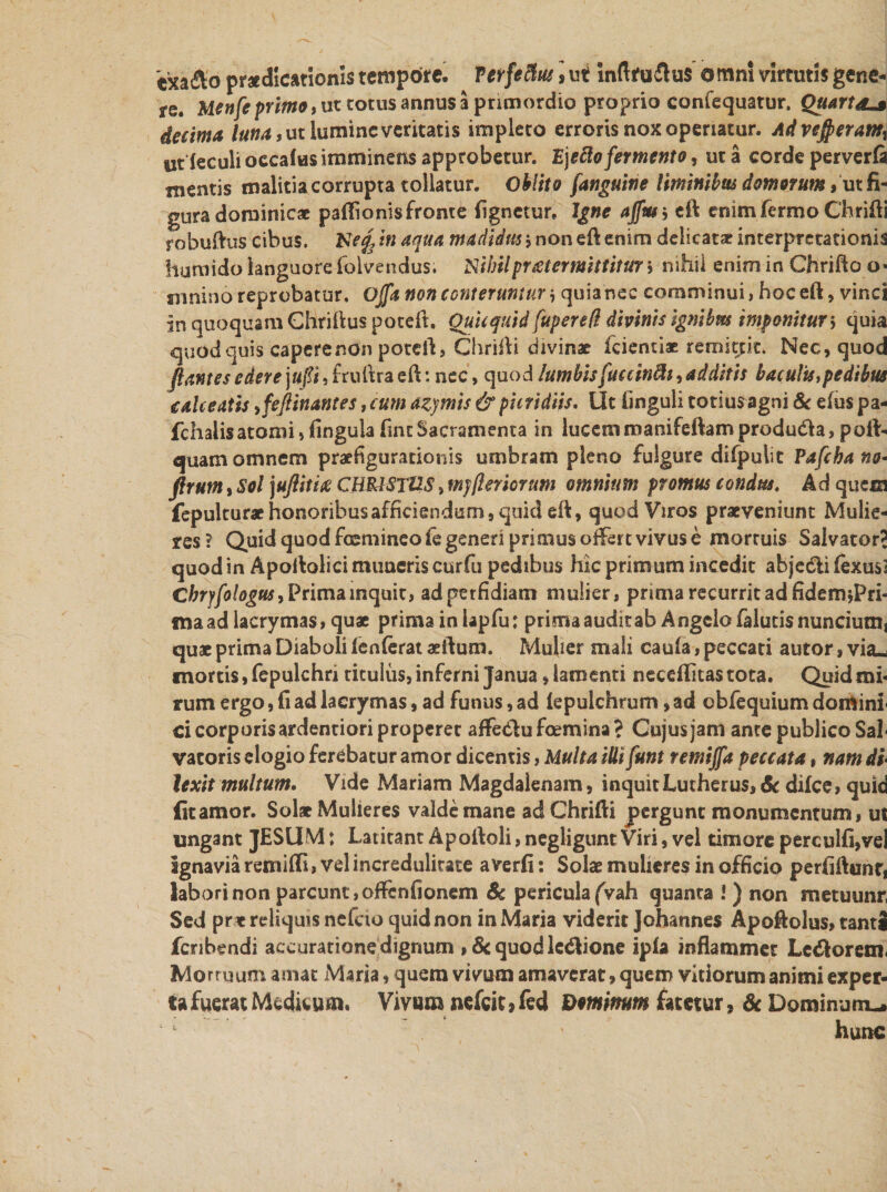 ixa$o praedicationis tempore. Terfeftus, ut mfttuflus omni virtutis gene¬ re. Menfe primo, ut totus annus a primordio proprio confequatur. QuartaLj decima luna, ut lumine veritatis impleto erroris nox operiatur. Advenerant) ut leculi oecalas imminens approbetur. E\etto fermento, ut a corde perverfa jnentis malitia corrupta tollatur. Oblito fangutne liminibus demorum, ut fi¬ gura dominicae padionisfronte fignetur. Igne ajfm&gt; eft enimfermo Chrifti robuftus cibus. Nefeitt aqua madidus i non eft enim delicatae interpretationis huraido languore folvendus. Nihil praetermittitur i nihil enim in Chrifto o* snnino reprobatur. Offa non conteruntur&gt; quia nec comminui, hoc eft, vinci in quoquam Chriftus poteft. Quuquid fupereff divinis ignibus imponitur 5 quia quod quis caperenon poteft, Chrifti divinae fcienti* remittit. Nec, quod flantes edere ju fi, frufxra eft: nec, quod lumbis fuccMi, additis baculis,pedibus ealceatis,feflinantes, cum azymis &amp; picridiis. Ut iinguli totius agni Sc eius pa- fchalisatomi, lingula fint Sacramenta in lucem manifeftam produda, poft- quam omnem praefigurationis umbram pleno fulgure difpulit Vafcha no- firum, Sol \ujlititf CHRISTUS, myferiorum omnium promus condtts. Ad quem fepulturae honoribus afficiendum 9 quid eft, quod Viros praeveniunt Mulie¬ res? Quid quod foemineofe generi primus ofifert vivus e mortuis Salvator? quod in Apoftolici muneris curfu pedibus hic primum incedit abjecti fexusl Chryfologus, Prima inquit, ad perfidiam mulier, prima recurrit ad fidemjPri- fttaad lacrymas, quae prima in lapfu: prima audit ab Angelo falutis nunciumj quae prima Diaboli lenierat aeftum. Mulier mali caula, peccati autor, via-j mortis, fepulchri titulus, inferni Janua, lamenti necdfkas tota. Quid mi¬ rum ergo, fi ad lacrymas, ad funus, ad lepulchrum, ad oblequium domini* ci corporis ardentiori properet affe&amp;ufoemina? Cujus jam ante publico Sal¬ vatoris elogio ferebatur amor dicentis, Multa iUi funt remijfa peccata, nam di lexit multum. Vide Mariam Magdalenam, inquit Lutherus,&amp; difee, quid fit amor. Sol* Mulieres valde mane ad Chrifti pergunt monumentum, ut lingant JESUM: Latitant Apoftoli, negligunt Viri, vel timore perculfi,vel ignavia rentilfi, vel incredulitate a verfi: Solae mulieres in officio perfiftunr, labori non parcunt, offenfionem 8c pericula (Vah quanta I) non metuunr, Sed pr e reliquis nefeto quid non in Maria viderit Johannes Apoftolus, tanti feribendi accuratione dignum , Sequo dledlione ipla inflammet Le&lt;ftorem. Morruum amat Maria, quem vivum amaverat, quem vitiorum animi exper¬ ta fuerat Medicuoi. Vivum nefcit*ied Dominum fatetur, &amp; Dominum^ hunc