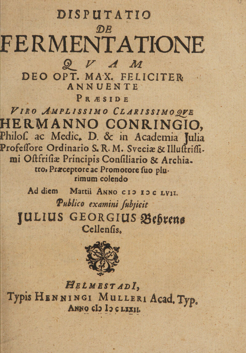 DISPUTATIO !DB F E R M ENT ATIONE r A M DEO OPT. MAX. FELICITER ANNUENTE P R X S I D E - , i* \ _• - Viro Amplissimo Clarissimo&lt;%ve HERMANNO CONRINGIO, PhiloC ac Medie* D. &amp; in Academia Julia ProfefTore Ordinario S. R. M. Sveci* Sc Illuftrilfi. mi Oftfrifia: Principis Confiliario 8c Archia, tro» Pr«ceptore ac Promotore fuo plu¬ rimum colendo Ad diem Martii Anno cio nc lvu. tPublico examini fubjicit JULIUS georgius CellenEs, HeLmest adI, Typis Henningi Mulleri Acad.Tvo Ankq cb lacvmi.