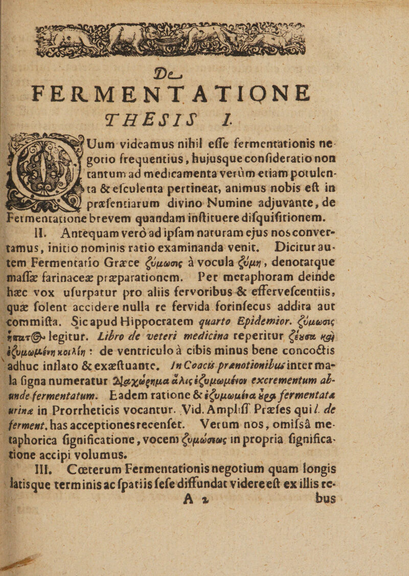 FERMENT ATIONE THESIS I. Uum videamus nihil efle fermentationis ne gorio frequentius, hujusqueconfideratio non tantum ad medicamenta verum etiam potulen¬ ta &amp;efculenta pertineat, animus nobis eft in praefenxiarum divino Numine adjuvante, de Fermentatione brevem quandam inftituere difquifitionem. II. Antequam vero ad ipfam naruram ejus nosconver- tamus, initio nominis ratio examinanda venit* Dicitur au¬ tem Fermentatio Gra?ce ^vfiaxng a vocula &gt; denoratque maffe farinaceas prasparationem. Per metaphoram deinde haec vox ufurpatur pro aliis fervoribus &amp; effervefcentiis, quae folent accidere nulla re fervida forinfecus addira aut commifta. Sic apud Hippocratem quarto Epidemior. legitur. Libro de veteri medicina reperitur agi i^jfioofisvfjKoihiri: de ventriculo a cibis minus bene conco£Hs adhuc inflato &amp; exaeftuame. In Coacis prtnotioniliuintct ma¬ la figna numeratur jtiaxufnfiauAtgs^vfjitofie^ov excrementum ab¬ unde fermentatum. Eadem ratione &amp;i^vfjuvfisfa Sgp fermentat* urintt in Prorrheticis vocantur, Vid. Ampliff Prasfes qui/, de fement,has acceptionesreeenfet. Verum nos, omifsa me* taphorica fignificatione,vocenv^|t4&amp;W»rin propria fignifica* tione accipi volumus. III. Cceterum Fermentationis negotium quam longis iatisque terminis ac fpatiis fele diffundat videre eft exiliis rc- A % bus