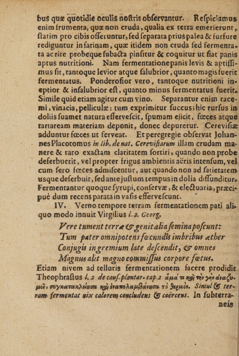 fcu$ qua quotidie oculis Softrls ofcfemntur. RefpicTamus enim frumenta, quse non cruda, qualia ex terra emerferunt f flatim pro cibis offeruntur, fed fcparata prius palea &amp; furfure rediguntur in farinam, quae itidem non cruda fed fermenta* ta ac rite ptobequefuba£ta pinfitur &amp; coquitur ut fiat panis aptus nutrkioni. Nam fermentationepanis levis &amp; aptiffi- mus fit, tantoque levior atque falubrior, quanto magis fuerit fermentatus. Ponderofior vero, tantoque nutritioni in¬ eptior &amp; infalubrior eft, quanto minus fermentatus fuerit* Simile quid etiam agitur cum vino* Separantur enim race¬ mi, vinacia,pelliculae: tum exprimitur fuccusihic rurfus in doliisfuamet naturaeffervefeit, fpumam ejicit, feces atque tartaream materiam deponit, donec depuretur. Cerevifiae adduntur feces ut ferveat. Et peregregie obfervat Johan- nesPlacotomus m lib. de nat. Cerevifmum illam crudam ma¬ nere &amp; raro exafiam claritatem fortirU quando non probe deferbuerit, ve! propter frigus ambientis aeris intenfum, vel cum fero feces admifeentur, aut quando non ad fauetateo* usque deferbuit, fedantejufVum tempusin dolia diffunditur* Fermentantur quoquefyrups,conferva ,&amp; ele£luaria?prseci* jme dum recens parata in vafiseffervefcuot. IV. Verno tempore terram fermentationem pati ali» quo modo innuit Virgilius /. 2. Gearg* Vere tument terr* i?genit aliafemina pofcuntt Tum pater omnipotens facundis imbribus xther Conjugis ingremium late defeendit5 &amp; omnes Magnus alit magno commiffus corpore fatus* Etiam nivem ad cellaris fermentationem facere prodidit Theophraftus l. 2 de cauf.plantar* cap.2 afia u ^ rrtv dva^y* $m) avyKamxi^eSifem f($ hamAa/LL@dvumt 73 fegfAov. Simul &amp; ter» mm fermentat nixcaUremcomludensTScoercens. In fubterra»