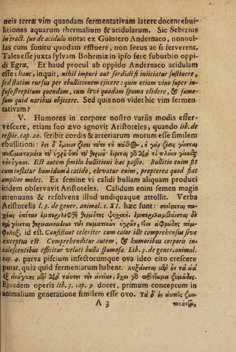 neis terrse vim quandam fermentativam latere docentebuf® litiones aquarum thcrmaliom &amp; acidularum» Sic Sebizius* intraft» [uodeacidulis notat ex Guintero Andernaco* nonnul¬ las cum fonitu quodam effluere, non fecus ac fi ferverent» Tales effe juxta fylvam Bohemiasin ipfo fere fuburbio oppi¬ di Egrse, Et haud procul ab oppido Andernaco acidulam effe; hanc &gt; inquit, nihil impuri aut for di di fi iniiciatur [uflinere , fedflatim rurfus per ebulliticnem ejicere: quin etiam vim fuper in- fufoftrepitum quendam, cum levi quadam fpuma didere , ® fumo- fum quid naribus objicere. Sed quis non videt hic vim fermen tativam? V. Humores in corpore noftro variis modis effer- vefcere, etiam fuo sevo agnovit Ariftotelcs* quando lib.de rejfir.cap.2o, fcribit cordis &amp; arteriarum motum effe fimilem ebullitioni: S’ OfXoioi tJto ro j ydp ylvsnty mdjparujxipz? &lt;%d v%i viri id hpejc^ 2^6 to ttXhqv ^fc% % jJv oyttoY. E fi autem fimilu lullitioni hac paffio. Bullit io enim fit cum inflatur humi dum a calido % elevatur enim, propter ea quod fiat amplior motes. Ex femine vi calidi bullam aliquam produci itidem obfervavit Ariftoteles. Calidum enim femen magis tattenuans &amp; refolvens illud undiquaque attollit. Verba ; Ariftotefis 1.3* degener, animal, c. XI. hsec funt; mtiisureq \%im CTtiiUi SfJiTng/hsQffi fcpfACTJts i]w%mvi. gfJLmythaf*@dvsTey Ss ufli yiuroji fypcuvopihm rdv awpct7ixoi»i , 0lov ciQpdSns vrip* fyohv%&gt; id e fi. Confidunt celeriter cum calor ilk comprekenfus fi ve exceptus e fi, Comprehenditur autem, &amp; humoribus corporis in» ealefcentibm efficitur velati buda JJumofa. Lib.3.degener«animal* cap.4, parva pifcium infeftorumque ova ideo cito erefcere putat, quia quid fermentatum habent. Av^ctvcTcq ii rd dd i| dvdyxw tfif 2J&amp; rdvvfv rft ebria*, lapiet ^vpZSsg. Ejusdem operis ltl&lt;3. iap.p&gt; docet, primum conceptum in animalium generatione fimilem effe ovo. td $ k dvmg {an*- Vi