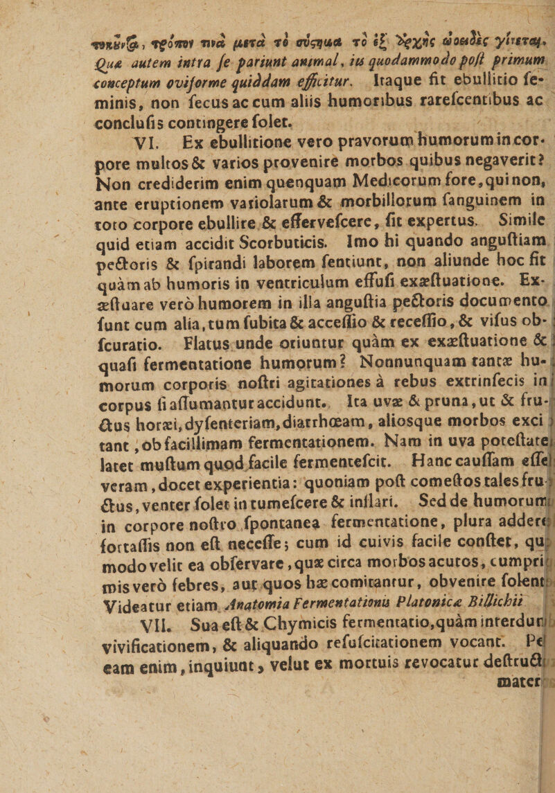 / «manSti TfoW «»* pttTu re m&amp;uci to e£ «9«J*c yUrr&amp;j. Qu&amp; autem intra /e pariunt animal, its quodammodopoft primum conceptum ovijorme quiddam efficitur. Itaque fit ebullitio fe* minis, non fecu-s ac cum aliis humoribus rarefcentibus ac conclufis contingere folet. VI. Ex ebullitione vero pravorum humorum in cor¬ pore mu!tos&amp; varios provenire morbos quibus negaverit? Non crediderim enimquenquam Medicorum fore,qui non, ante eruptionem vatiolarum&amp; morbillorum fanguinem in toto corpore ebullire &amp; effervefcere, fit expertus. Simile quid etiam accidit Scorbuticis. Imo hi quando angufliam pe&amp;oris &amp; fpirandi laborem fentiunt, non aliunde hoc fit mftuare vero humorem in illa anguftia peftoris documento funt cum alia,tumfubita&amp;acceffio &amp;receflio,&amp; vifus ob-: fcuratio. Flatus unde oriuntur quam ex exaeftuatione &amp; i quafi fermentatione humorum ? Nonnunquam tantae hu-. morum corporis noftri agitationes a rebus extrinfecis in i corpus fi adamantur accidunt. Ita uva: &amp; pruna, ut &amp; fru¬ stis hortei.dyfenteriam,diarrhoeam, aliosque morbos exci &gt; tant ,obfacillimam fermentationem. Nam in uva potcftatei latet mullum quod facile fermentefeit. Hanc caudam ede; veram, docet experientia: quoniam poft comeftos tales fru: £bus, venter folet in tumefeere &amp; inllari. Sed de humorum in corpore noftro fpontanea fermentatione, plura addere fortadis non eft necede; cum id cuivis facile condet, qu; modovelit ea obfer vare, quae circa morbos acutos, cumpri misvero febres, aut quos baecomitantur, obvenire folent Videatur etiam Anatomia Fermentationu Platonice BiUkhii VII. Sua eft &amp; Chymicis fermentatio.quaminterdun vivificationem, &amp; aliquando refulcitationem vocant. Pe! eam enim,inquiunt, velut ex mortuis revocatur defttuQ! mater