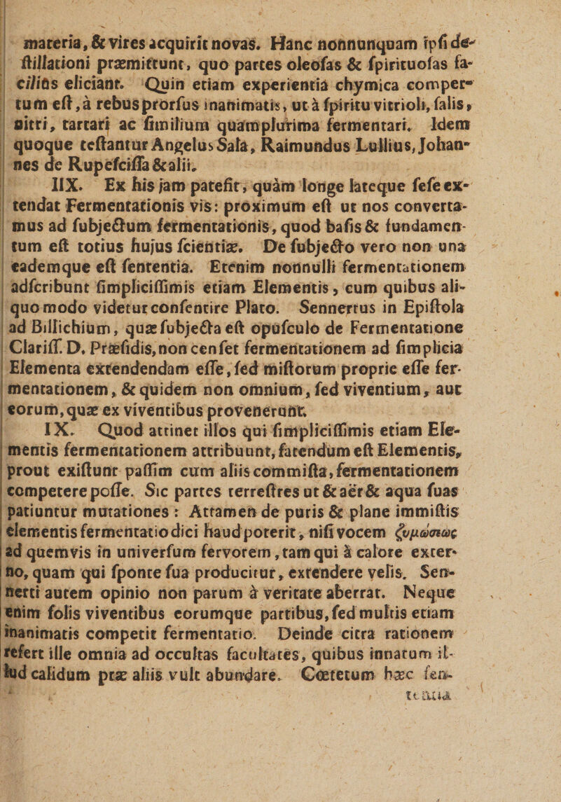 materia, &amp; vires acquirit novas* Hanc noftnurtquam rpfi dev ftiJiationi praemittunt, quo partes oleofas &amp; fpirituofas fa- cilitos eliciant* Quin etiam experientia chymica comper¬ tum eft,a rebusprorfus inanimati, ut a fpiritu vitrioli,falis» nitri, tarcari ac fhnifium quam plurima fermentari* Idem quoque teftantur Angelus Sata, Raimundus Lulliusjohan- nes de Rupefcifla&amp;aliL IIX. Ex his iaro patefit, quam longe late que fefe ex¬ tendat Fermentationis vis: proximum eft ur nos converta¬ mus ad fubjedfum fermentationis, quod bafis&amp; fundamen tum efl totius hujus fcientia?» De fubje£fo vero non una cademque efl fenrentia. Etenim nonnulli fermentationem adferibunt fimpliciffimis etiam Elementis, cum quibus ali¬ quo mocfo videtur confentire Plato. Sennerrus in Epifiola ad Billichium, quasfubje&amp;aeft opufculo de Fermentatione Clarifif.D* Pr aefidis, non cen fet fermentationem ad fimplicia Elementa extendendam effe, fed mifforum proprie effe fer¬ mentationem, &amp; quidem non omnium, fed viventium, auc eorum, qua* ex viventibus provenerunt* IX. Quod attinet illos qui fimpliciffimis etiam Ele¬ mentis fermentationem attribuunt, fatendum eft Elementis, prout exiftunr paffim cum aliis commifia,fermentationem competere poffe. Sic partes terreffresut&amp;aer&amp; aqua fuas patiuntur mutationes : Attamen de puris &amp; plane immiftis elementis fermentatio dici haud poterit, nifi vocem panneae ad quemvis in univerfum fervorem, tam qui &amp; calore exter* no, quam qui fponte fua producitur, exrendere velis. Sen- nertr autem opinio non parum a veritate aberrat. Neque enim fotis viventibus eorumque partibus, fed mulris etiam inanimatis competit fermentatio. Deinde citra rationem refert ille omnia ad occultas facultates, quibus innatum it- fed calidum prse aliis vult abundare. Goetetum hxc Ce». t 1- £11 4&lt;S.