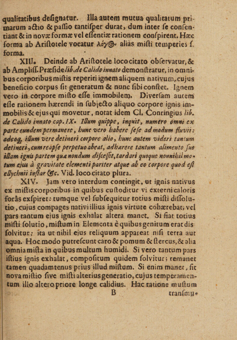 qualitatibus defignatur. Illa autem mutua qualitatum pri ¬ marum a&amp;io &amp;paffio tantifper durat, dum inter fe confen- tiant &amp; in novas formas vel effentiae rationem confpirent. Ha?c forma ab Ariftotele vocatur Aalias mifti temperies f, forma. XIII# Deinde ab Ariftotele loco citato obfervatur,&amp; ab Ampiiff.Pcsefide/ii.^ Calido innato demonftratur, in omni¬ bus corporibus miftis reperiri ignem aliquem nativum, cujus beneficio corpus fit generatum &amp; nunc fibi confiet. Ignem vero in corpore mifto effe immobilem. Diverfam autem efle rationem haerendi in fub|e&amp;o aliquo corpore ignis im¬ mobilis &amp; ejus qui movetur , notat idem Cl» Conrtngius lik de Calido innato cap» IX* Illum quippe f inquit, numero omni ex parte eundem permanere, hunc vero habere fefe admodum fluvii: adeofc illum vere detineri corpore alto, hunc autem videri tantum detineri ^cumreapfe perpetuo abeat y adh are re tantum alimento fue illam ignis partem qux nondum difceffit,tardari quoque nonnihil me* tum ejm d gravitate elementi pariter atque ah eo corpore quod e fi ellychnii inf!ar&amp;c. Vid. loco citato plura. XIV. Jam vero interdum contingit, ut ignis nativus ex miftis corporibus in quibus cuftoditur vi externi caloris for&amp;s exfpiret: tumque vel fubfequitur totius mifti diffolu- tio, cujus compages nativi illius ignis virtute cohaerebati vd pars tantum ejus ignis exhalat altera manet. Si fiat totius mifti folutio,miftumin Elementa equibusgenitumeratdis folvitur,- ita uc nihil ejus reliquum appareat mfi terra aut aqua. Hoe modo putrefeunt caro &amp; pomum &amp; ftercus,$t alia omnia mifta in quibus multum humidi. Si vero tantum pars iftius ignis exhalat, compofitum quidem folvitur; remanet tamen quadamtenus prius illud miftum. Si enim manet, fit novamiftio five mifti alteriusgeneratio, cujus temperamen¬ tum illo alteropriore longe calidius. Hac ratione mullum B rranfmp*