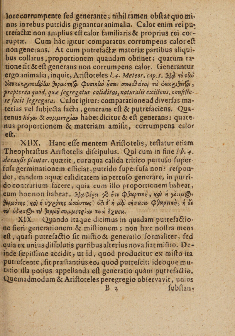 lore corrumpente fed generante; nihil tamen obftat quo mi¬ nus in rebus putridis gignantur animalia. Calor enim rei pu* trefaCse non amplius eft calor familiaris &amp; proprius rei cor¬ ruptae* Cum hac igitur comparatus corrumpens calor eft non generans. At cum putrefaCa? materiae partibus aliqui¬ bus collatus,proportionem quandam obtinet? quarum ra* tionefic&amp;efl;generans non corrumpens calor» Generantur ergo animalia, inquit, Ariftoteles Meteor, capj. ra fop/u,l'nj,&amp; QvojkIw umv (rvpsSdvaj vu GJMg/fyevfm 9 propter ea quod, qu&lt;e fegregatur cahditcu, naturalis exi flens, eam re facit jegregata. Calor igitur: comparationeaddivedas terias vel fubjeCa facta., generans eft &amp; putrefaciens. Qua» tenus Aoyov &amp;&lt;rvfA(ASTg/cw habet dicitur &amp; eft generans: quate- nus proportionem &amp; materiam amifit* corrumpens calor eft. XIIX. Hanc efie mentem Ariftotelis, teftatur etiam Theophraftus Ariftotelis difcipulus. Qui cum in fine kl. 4» ■decaujisplantar.quxrit ,curaqua calida tritico pertuio fuper- fufa germinationem efficiat,putrido fuperfufa non? refpoaa det, eandem aquas caliditatem inpertufo generare? in putri¬ do contrarium facere, quia cum illo proportionem habeat, cum hoc non habeat, 24&amp;bs$a &gt;§ &lt;p$upnHrj, q 5ippovic * vy&amp;Tyt clauuT&amp;s) $hS’ fi v$p oiwatm rd vS&amp;t@* id fapfJtiS GVjJLfiSTgiaj met (pfapnKii) fj Si XIX. Quando itaque dicimus in quadam putrefaCio* nefieri generationem &amp; miftionem $ non hxc noftra mens eft, quali putrefacio fit miftioSc generatio formaliter, fcd quia ex unius difiblutis partibusakeriusnovafiatmiftio. De¬ inde fsepiffime accidit, ut id, quod producitur ex mifto ita putrefcente,fupneftantiuseo, quod putrefcit; ideoquemu¬ tatio illa potius appellanda eft generatio quam putrefactio. Quemadmodum &amp; Ariftoteles peregregio obfervavit, unius B % fubftaa*