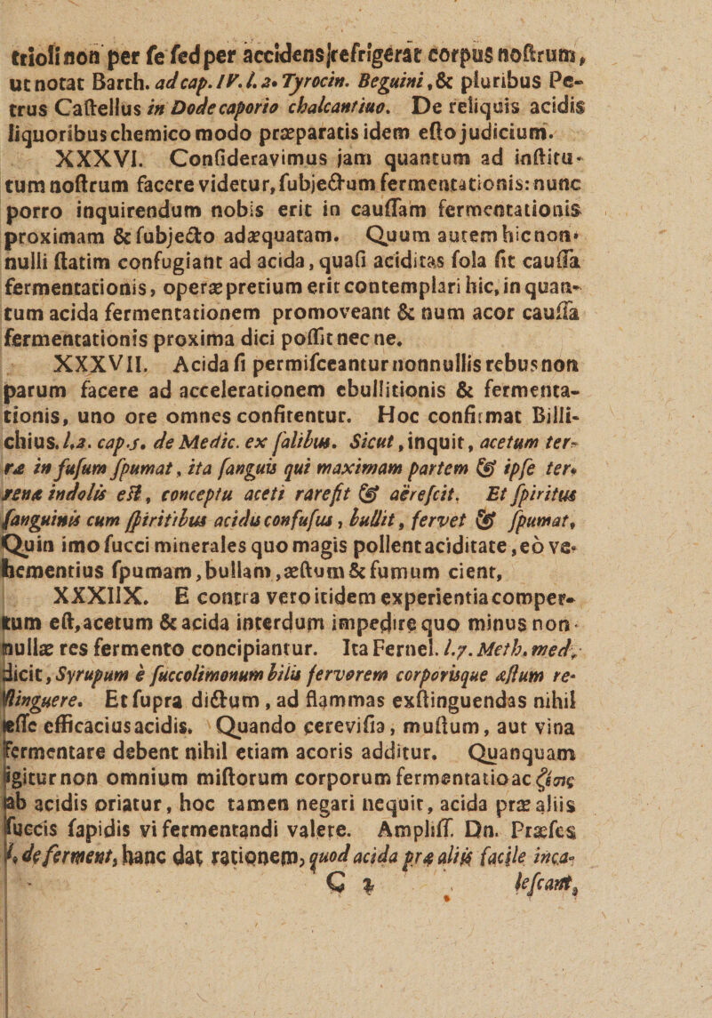 triofiuoa per fe fed per accidensJrefngerar corpus noflrum* ut notat Barch. adcap. IV* /. 2* Tyrocin. Beguini , &amp; pluribus Pe-» trus Caftellus in Dode caporio chalcantiuo. De reliquis acidis liquoribus chemico modo praeparatis idem efto judicium. XXXVI. Confideravimus jam quantum ad inftitu- tumnoftrum facere videtur, fubje&amp;um fermentationis: nunc porro inquirendum nobis erit in caudam fermentationis proximam &amp;fubje&lt;fto adaquaram. Quum autemhicnosi* nulli ftatim confugiant ad acida,quafi additas fola fit cauda fermentationis, operas pretium erit contemplari hic, in quan* tum acida fermentationem promoveant Se num acor cauda fermentationis proxima dici poflk nec ne* XXXVII, Acida fi permifceantur nonnullis rebusnon parum facere ad accelerationem ebullitionis &amp; fermenta* donis, uno ore omnes confitentur. Hoc confirmat Billi- chius. 1*2. capj. de Medie, ex [alibus. Sicut 9 inquit, acetum ter* rx in fufum fpumat, ita [anguis qui maximam partem fe ipfe ter* jrena indolis eB, conceptu aceti rarefit fe aerefeit. Et fpiritm (anguinis cum [fi ritibus acidis confufus, bullit, fervet fe [puniat. Quin imofucci minerales quo magis pollent aciditate,eo ve¬ hementius fpumampullam,seftumScfumum cient, XXXIIX* E contra vero itidem experientia comper¬ tum eft,acetum &amp; acida interdum impedire quo minus non nullas res fermento concipiantur. Ita Fernel. /.7. Meth, wed% dicit,Syrupum e fuccolimonumbilis fervorem corporisque xflum re* Winguere. Ec fupra di&amp;um , ad flammas exftinguendas nihil «fifc efficacius acidis* Quando eerevifia, mullum, aut vina Fermentare debent nihil etiam acoris additur. Quanquam pgiturnon omnium miftorum corporum fermentatioac^e nb acidis oriatur, hoc tamen negari nequit, acida pr^aliis tueeis fapidis vi fermentandi valere. Ampliff, Dn. Pr^fcs % defermnt) hanc dat ratioquod acida pr# aliis/facile inca* Q % % Ufwrt*