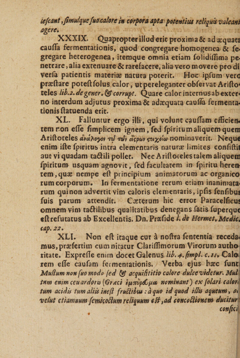 iefcant ,fimulquefuocalore in corpora apta potentius reliquis valeant agere• XXXIX. Quapropter illud erit proxima &amp; ad sequata caufla fermentationis, quod congregare homogenea &amp; fe&lt; gregare heterogenea, itemque omnia etiam folidiflima pe. netrare, alia extenuare &amp; rarefacere, alia vero movere pro di verfa patientis materias natura poterit. Hoc ipfum vero praftare poteftfolus calor , ut pereleganter obfervat Arifto* teles lih2.degener.&amp;corrupt, Quare calor internusabexter* no interdum adjutus proxima &amp; adaequata caufta fermenta- donisftatuenda erit. XL. Falluntur ergo illi , qui volunt caufTam efficien¬ tem ron efle fimplicem ignem, fed fpiritumaliquemquem Ariftoceles ataboyn raf tqSv depm &amp;nominaverit. Neque enim ifte fpiritus intra elementaris natura limites confiftii aut vi quadam taGili pollet. Nec Ariftoceles talem aliquem fpiritum usquam agnovit, fed facultatem in fpiritu herei* tem,quas nempe eft principium animatorum ac organico rum corporum. In fermentatione rerum etiam inanimata- rum qui non advertit vim caloris elementaris, ipfis fenfibus fuis parum attendit. Casterum hic error ParaceHicus omnem vini taftilibus qualitatibus denegans fatis fuperque eft refutatus ab Excellentis. Dn. Prsefide Ude Hermi. Medie. iap.22. , /■ x' ^fj XLI. Non eft itaque cur a noftra fententia receda. mus,prafertiin cum nitatur Clariffimorum Virorum autho ritate. Exprefte enim docet Galenus tib.4.(imfU c.iu Calo¬ rem efle caufam fermentationis.y Verba ejus bsec funts Mullum non fuo modo fed &amp; aequifttitio calore dulce videtur* Mul tnm enim ceu ardoru [Graci IfiTwpdCixa nominant) ex [olari calore tum acidis tum aliis inefl frucUbus: a quo id quod illis aqueum, at velut efimmrn[emico ftum reliquum eft M concoflionem ducitur