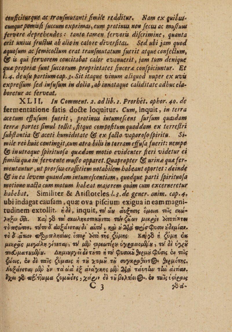 Conficitur que ac tranfmutanti fimile redditur. Nam ex quiltU* cunque pomisfi fuccum exprimas^ eum protinus non fecusac muflum fervere deprehendes: tanto tamen fervoris di [crimine, quanta erit unius fruttut ah alio in calore diverfitas* Sed ubi jam quod aquofum ac femiccttum erat tranfmutatum fuerit atque ccnfettum, &amp; is qui fervorem concit alat calor evanuerit , jam tum denique qua proprue funt fuccorum proprietates fincera confpicimtur. Et 1, 4, deufu partiumcap.£* Sit itaque vinum aliquod nuper ex uvis expreffum fed infufum in dolia ,ab innataque caliditate adhuc ela¬ boretur ac ferve at* X L I h in Commenf. a. adlib. 1. Prorhet. aphor. 40. de fermentatione fatis do &amp;e loquitur. Cum, inquit, in terra acetum effufum fuerit 5 protinus intumefeens furfum quasdam terra partes ftmul tollit, fit que compofitum quoddam ex terreftri fubflantia fpj aceti humi ditat e ex fallo vaporo/o fpiritu. Si¬ mile rei huic contingit,cum atra bilis in terram effufa fuerit: nempe &amp; in utro que fpirituofa quadam motio evidenter fieri videtur ei fimilis qua in fervente muflo apparet. Quapropter urina qua fer¬ mentantur , ut prorfus crajfitiew notabilem habeant oportet: deinde &amp; in ea levem quandam intumejeentiam, quodque parti fpirituofa motione natta cum motum habeat majorem quam cum excerneretur habebat. Similiter &amp; Atiftotelcshq.de gener* mtim. cap*4* ubi indagat caufam, qua* ova pifeium exigua in eam magni¬ tudinem extollit. i ii, inquit, td da dvfymc 04*0ut Tiiq mei* Ayfyv d&amp;. KaJ 98 m exaAnitovniyrm mb&amp;w fwigjf tixonurm 7onfeoron 7&amp;7Q 5’ djofcdvsToujbi mrd , nfii &amp; 2J&amp; w&amp;eQvow bbepia*. ro H cLTiov G^TrAnoiac 'doritJs $/*%(• n n cx fjtayic fieydAtj yluraj, rd pSf iy&amp;Mopfifiu5 vd be mdjfsaTUtjSfn» Anfjuupya is tuto h rd (QvQiHn Qvm ct&gt; Toig §uoig, c» Ss Tttig $(tcug n ii xvpS.rS evyxgqfen©* SsfMcviC* j£v£dmaf pSfi tv tddd s% dxdywq tfhf Zld tclvtIuu tIuu didas. 9%*i $8 w&amp;Tl&amp;fta typulfg ixd&amp;v Is t£ fisAdoi^» ct Tuisisiyug C 3 ' ?8 d*