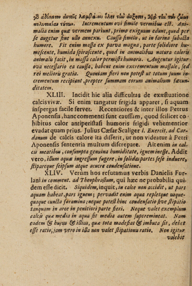 d&amp;victw oAtil vtw rtuidv £dc*f froAvw&amp;iaf r*W. Incrementum ovi fwile vermibus ett. Ani¬ malia enim quae vermem pariunt, primo exiguum edunt, quod per /e augetur fine udo annexu; Caujfa fimilu, ut in farina fubaila humore, Fit enim mafla ex parva magna, parte /olidiore hu* mefeente, humida fpirafcente, quod in animalibus natura caloris animalis facit, in majfa calorpermifti humoris. fugentur igitur ova neceffarto ea caufla, habent enim excrementum maffale, fed rei melioris gratia. Quoniam fieri non potefl ut totum Juum in* crementum recipiant ,propter fummam eorum animalium facun¬ ditatem, XLIlh Incidit hic alia difficultas de exseftuatione calcis viva?. Si enim tangatur frigida apparet, fi aquam infpergas facile fervet* Recentiores &amp; inter illos Petrus Aponenfis,hanc commenti funt cauffam, quod fcilicetco * hibitus calor antiperiftafi humoris frigidi vehemenrior evadat quam prius. Julius CsefarScaliger l. Bxercit.ad Car- danum de calcis calore ita differic, ut non videatur a Petri Aponenfis fentenria multum difcreparc. Ait enim in cah cis meatibus, confumpta genuina humiditate, igneminefle. Addic vero, illum aqua ingreffum fugere, in folidas partes [efe induere$ fi ip are que feipfum atque acuere condenfaiione. XLIV. Verum hos refutamus verbis Danielis Fur¬ iani/*/ comwent. ad Theophra/lum, qui haec ne probabilia qui- dem efle dicit. Siquidem$ inquit, in calce non accidit, ut pars aquam habeat,pars ignem; pervadit enim aqua replet que usque¬ quaque cunila foramina; neque potefl hinc conde nfat io five fiip at io tanquam in arce in penitiori parte fieri♦ Seque valet exemplum calcis qua media in aqua fit media autem fuperemineat. Nam eadem hujus illius, qua tota madefiat &amp; imbuta fit, debet effe ratio9 jam vero in iHa non valet fiipationu ratio« Non igitur valebit