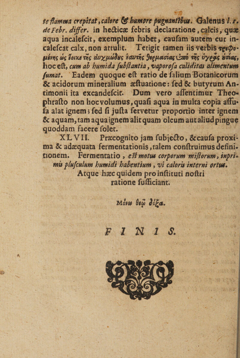 te flamma erepit at, calore &amp; humere pugnanithiu. GaSenu s 1.1. deFelr. differ, in he&amp;icas febris declaratione,calcis, quas aqua incalefcit, exemplum habet, caufam autem cur in- calefcat calx, non attulit. Tetigit tamen iis verbis tgeQo- Htm eonu nt uoxfjLufos icwrnt fy/Jtetmat \bm »?{ vy&amp;s umaf, hoc eft, cum ab humida fubflantia, vaporofa caliditas alimentum fumat. Eadem quoque eft ratio de faiium Botanicorum &amp; acidorum minetalium xftuatione: fed Se butyrum An- timonii ita excandefcir. Dum vero alfentimur Theo* phrafto non hoc volumus, quali aqua in mulca copia afFu* ia alat ignem; fed li jufta fervetur proportio inter ignem Se aquam, tam aqua ignem alit quam oleum autaliudpingue quoddam facere folet. XL VII. Prscognito jam fubje&amp;o, Secaufa proxi¬ ma Se adaequata fermencationis,talem conftruimus defini» jtionem. Fernjentatio, e fl motui corporum mi/lorum, inpru mis plufculum humidi habentium, vi calem interni ortm. Atque h^c quidem pro infti tuti noftri ratione fulEciant. M qw Osm PINIS. A