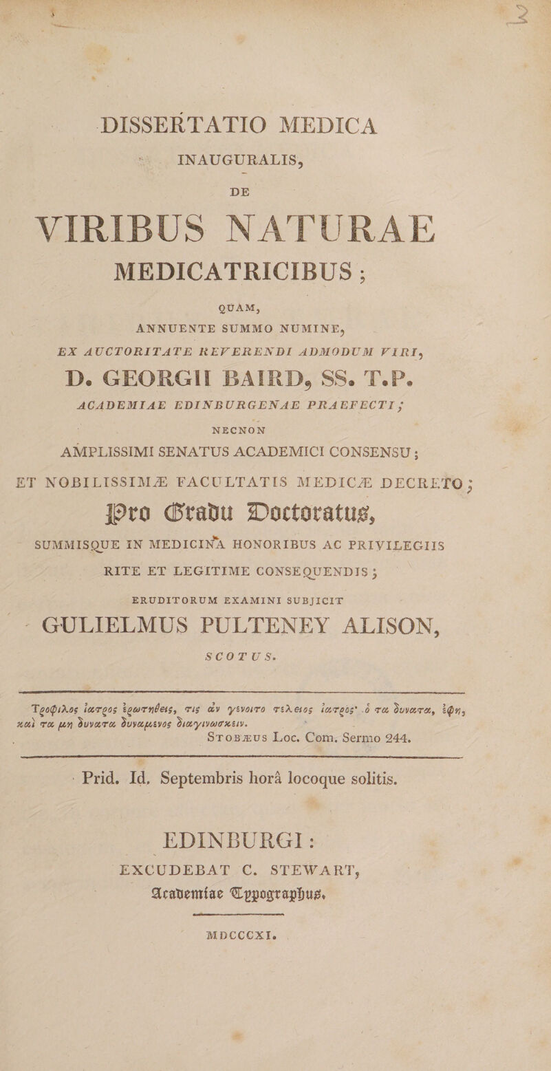 -2 DISSERTATIO MEDICA INAUGURALIS, DE VIRIBUS NATURAE MEDICATRICIBUS; QUAM, ANNUENTE SUMMO NUMINE, EX AUCTORITATE REVERENDI ADMODUM VIRI, D. GEORGII BAIRD, SS. T.P. ACADEMIAE EDINBURGENAE PRAEFECTI ; NECNON AMPLISSIMI SENATUS ACADEMICI CONSENSU ; ET NOBILISSIMAE FACULTATIS MEDICaE DECRETO; Pro dftatiu Doctoratusf, SUMMISQUE IN MEDICINA HONORIBUS AC PRIVILEGIIS RITE ET LEGITIME CONSEQUENDIS j ERUDITORUM EXAMINI SUBJICIT GULIELMUS PULTENEY ALISON, SCO TU S. TgoQtkos largos igtortideis, ns civ yivotro nXetos largos' b ra 'tuvara, s&lt;$rti ku) ra (ivi ^uvara duvafMvos ^layivaffxuv. Stobteus Loc. Com. Sermo 244. Prid. Id. Septembris hora locoque solitis. EDINBURGI : EXCUDEBAT C. STEWART, SRatiemtae '&amp;t&gt;jjogra$m0» MDCCCXI.