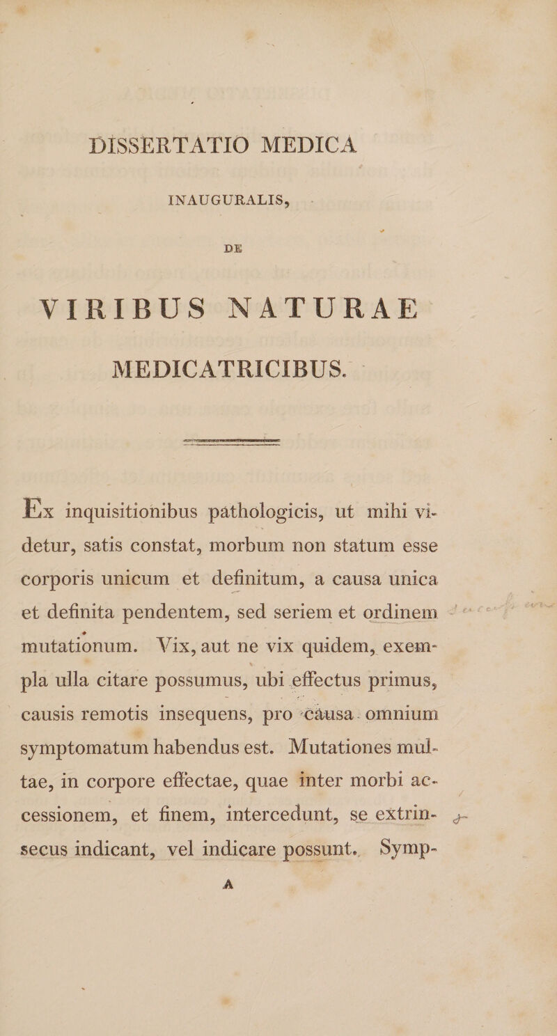 DISSERTATIO MEDICA INAUGURALIS, * DE VIRIBUS NATURAE MEDICATRICIBUS. Ex inquisitionibus pathologicis, ut mihi vi¬ detur, satis constat, morbum non statum esse corporis unicum et definitum, a causa unica et definita pendentem, sed seriem et ordinem ♦ mutationum. Vix, aut ne vix quidem, exem¬ pla ulla citare possumus, ubi effectus primus, causis remotis insequens, pro causa omnium symptomatum habendus est. Mutationes mul» tae, in corpore effectae, quae inter morbi ac¬ cessionem, et finem, intercedunt, se extrim ^ secus indicant, vel indicare possunt. Symp- A