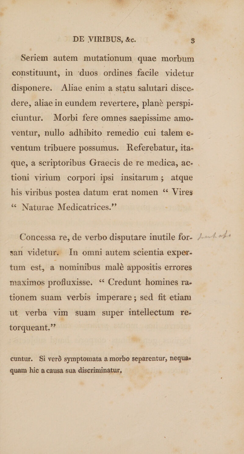 Seriem autem mutationum quae morbum constituunt, in duos ordines facile videtur disponere. Aliae enim a statu salutari disce¬ dere, aliae in eundem revertere, plan£ perspi¬ ciuntur. Morbi fere omnes saepissime amo¬ ventur, nullo adhibito remedio cui talem e- ventum tribuere possumus. Referebatur, ita¬ que, a scriptoribus Graecis de re medica, ac¬ tioni virium corpori ipsi insitarum; atque his viribus postea datum erat nomen 64 Vires u Naturae Medicatrices/5 Concessa re, de verbo disputare inutile for¬ san videtur. In omni autem scientia exper* tum est, a nominibus male appositis errores maximos profluxisse. “ Credunt homines ra¬ tionem suam verbis imperare; sed fit etiam ut verba vim suam super intellectum re¬ torqueant.55 cuntur. Si vero symptomata a morbo separentur, nequa* quam hic a causa sua discriminatur.