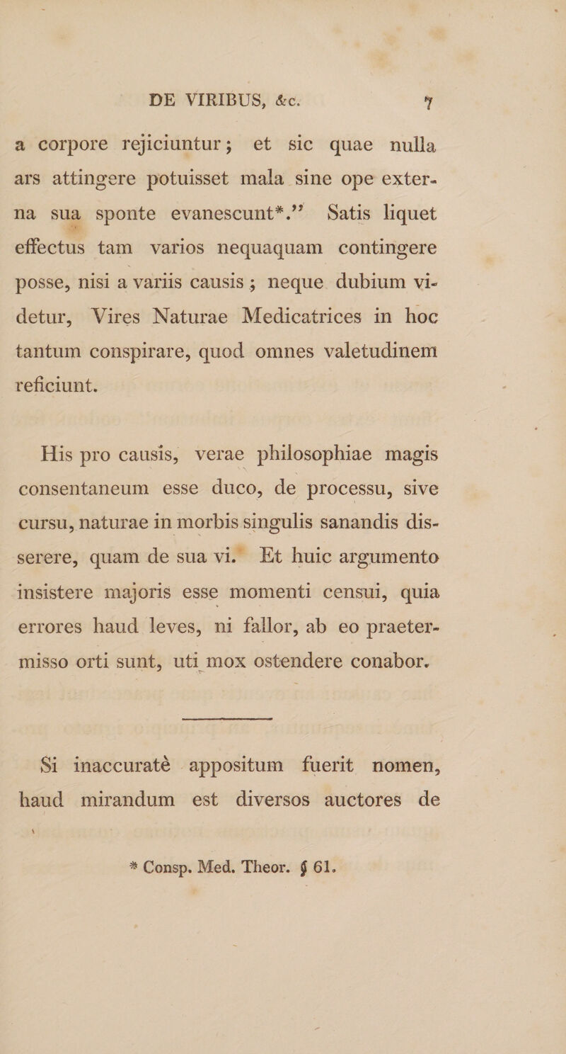 a corpore rejiciuntur; et sic quae nulla ars attingere potuisset mala sine ope exter¬ na sua sponte evanescunt*.” Satis liquet effectus tam varios nequaquam contingere posse, nisi a variis causis ; neque dubium vi¬ detur, Vires Naturae Medicatrices in hoc tantum conspirare, quod omnes valetudinem reficiunt. His pro causis, verae philosophiae magis consentaneum esse duco, de processu, sive cursu, naturae in morbis singulis sanandis dis¬ serere, quam de sua vi. Et huic argumento insistere majoris esse momenti censui, quia errores haud leves, ni fallor, ab eo praeter¬ misso orti sunt, uti mox ostendere conabor. Si inaccurate appositum fuerit nomen, haud mirandum est diversos auctores de \ * Consp. Med. Theor. J 61.