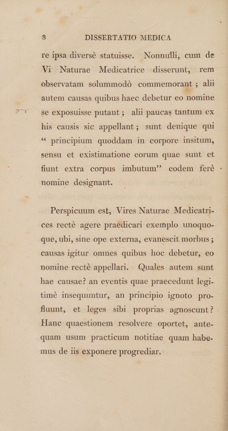 re ipsa diverse statuisse. Nonnulli, cum de Vi Naturae Medicatrice disserunt, rem observatam solummodo commemorant ; alii autem causas quibus haec debetur eo nomine se exposuisse putant; alii paucas tantum ex his causis sic appellant; sunt denique qui u principium quoddam in corpore insitum, sensu et existimatione eorum quae sunt et fiunt extra corpus imbutum” eodem fere nomine designant. Perspicuum est, Vires Naturae Medicatri- ces recte agere praedicari exemplo unoquo- •&gt; que, ubi, sine ope externa, evanescit morbus ; causas igitur omnes quibus hoc debetur, eo nomine recte appellari. Quales autem sunt hae causae? an eventis quae praecedunt legi- time insequuntur, an principio ignoto pro¬ fluunt, et leges sibi proprias agnoscunt ? Hanc quaestionem resolvere oportet, ante¬ quam usum practicum notitiae quam habe¬ mus de iis exponere progrediar.