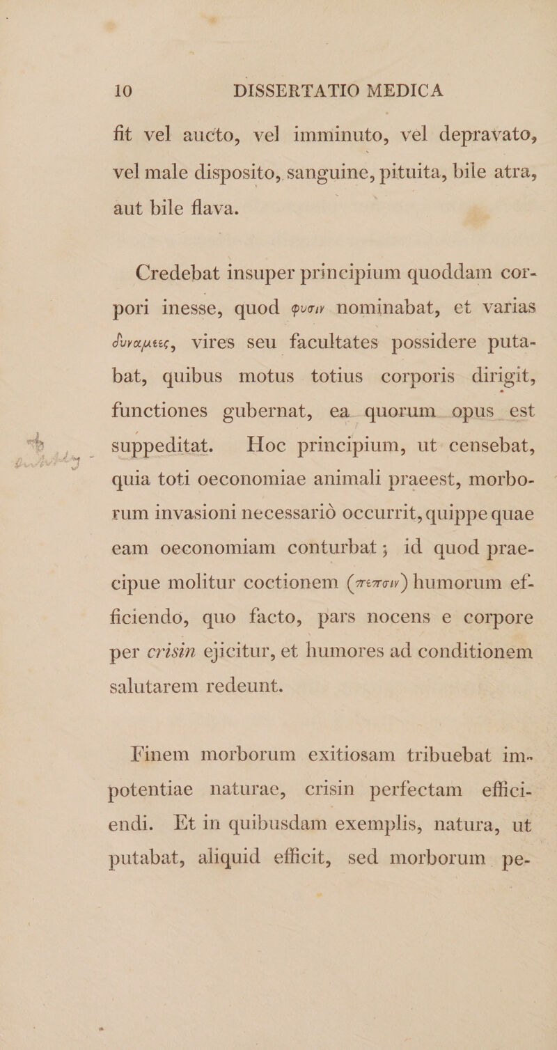 fit vel aucto, vel imminuto, vel depravato, vel male disposito, sanguine, pituita, bile atra, aut bile flava. Credebat insuper principium quoddam cor¬ pori inesse, quod &lt;pvcnv nominabat, et varias JvyoL/uLiie, vires seu facultates possidere puta¬ bat, quibus motus totius corporis dirigit, • functiones gubernat, ea quorum opus est / suppeditat. Hoc principium, ut censebat, quia toti oeconomiae animali praeest, morbo¬ rum invasioni necessario occurrit, quippe quae eam oeconomiam conturbat; id quod prae¬ cipue molitur coctionem (jn-Traiv') humorum ef¬ ficiendo, quo facto, pars nocens e corpore per crisin ejicitur, et humores ad conditionem salutarem redeunt. Finem morborum exitiosam tribuebat im¬ potentiae naturae, crisin perfectam effici¬ endi. Et in quibusdam exemplis, natura, ut putabat, aliquid efficit, sed morborum pe-