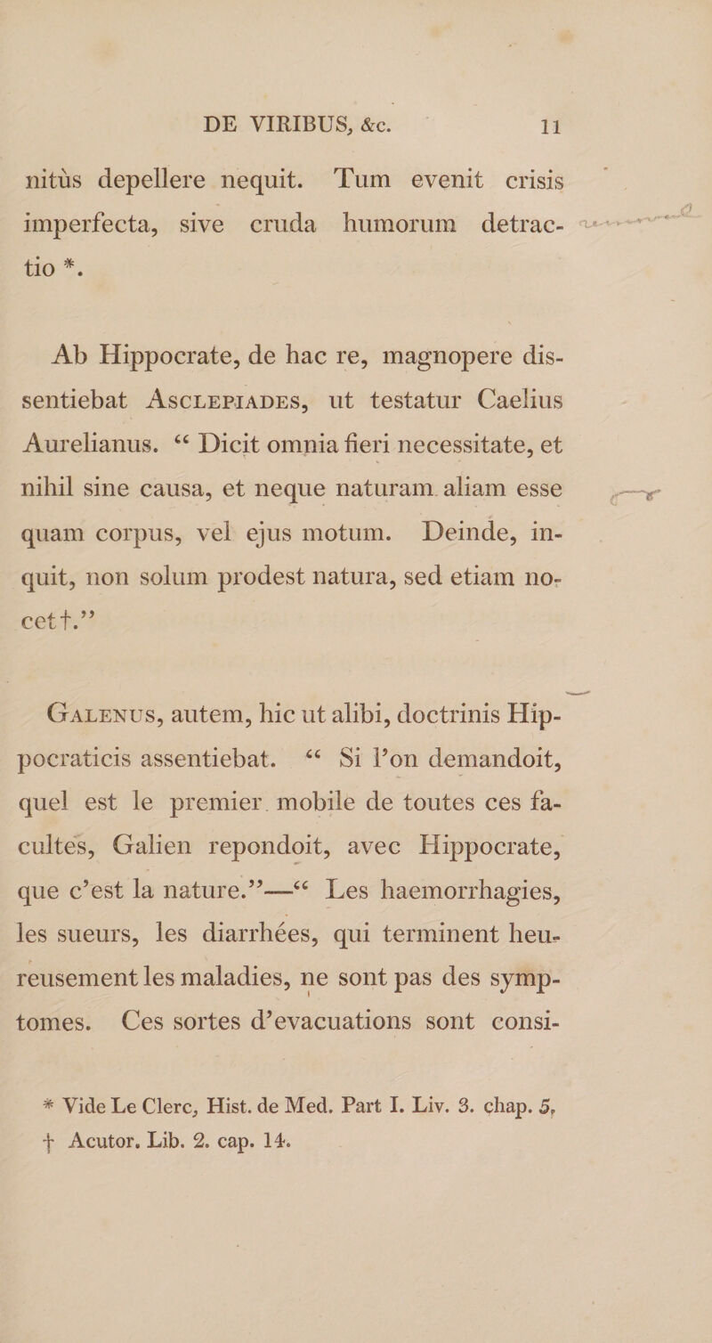 nitus depellere nequit. Tum evenit crisis imperfecta, sive cruda humorum detrac¬ tio *. Ab Hippocrate, de hac re, magnopere dis¬ sentiebat Asclepiades, ut testatur Caelius Aurelianus. “ Dicit omnia heri necessitate, et nihil sine causa, et neque naturam aliam esse quam corpus, vel ejus motum. Deinde, in¬ quit, non solum prodest natura, sed etiam no- cetf.” Galenus, autem, hic ut alibi, doctrinis Hip- pocraticis assentiebat. “ Si Pon demandoit, quel est le premier mobile de toutes ces fa- cultes, Galien repondoit, avec Hippocrate, que c’est la nature.”—“ Les haemorrhagies, les sueurs, les diarrhees, qui terminent heu- reusement les maladies, ne sont pas des symp- tomes. Ces sortes d’evacuations sont consi- * Vide Le Clere, Hist. de Med. Part I. Liv. 3. chap, 5. f Acutor. Lib. 2. cap. 14.