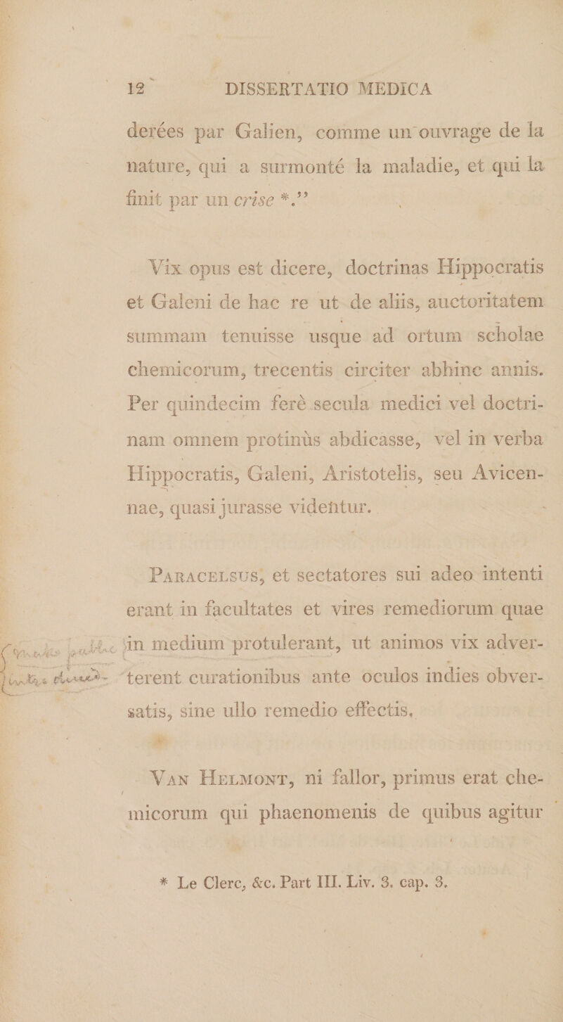 derees par Galien, comme un ouvrage de la nature, qui a surmonte ia maladie, et qui la finit par un eris e V’ Vix opus est dicere, doctrinas Hippocratis et Galeni de hac re ut de aliis, auctoritatem summam tenuisse usque ad ortum scholae chemicomm, trecentis circiter abhinc annis. Per quindecim fere secula medici vel doctri¬ nam omnem protinus abdicasse, vel in verba Hippocratis, Galeni, Aristotelis, seu Avicen- nae, quasi jurasse videntur. Paracelsus, et sectatores sui adeo intenti erant in facultates et vires remediorum quae Vi in medium protulerant, ut animos vix adver- eiAVu. terent curationibus ante oculos indies obver¬ satis, sine ullo remedio effectis, ■Ip Van Helmont, ni fallor, primus erat che- / micorum qui phaenomenis de quibus agitur * Le Clere, &amp;c. Part III. Liv. 3. cap. 3.