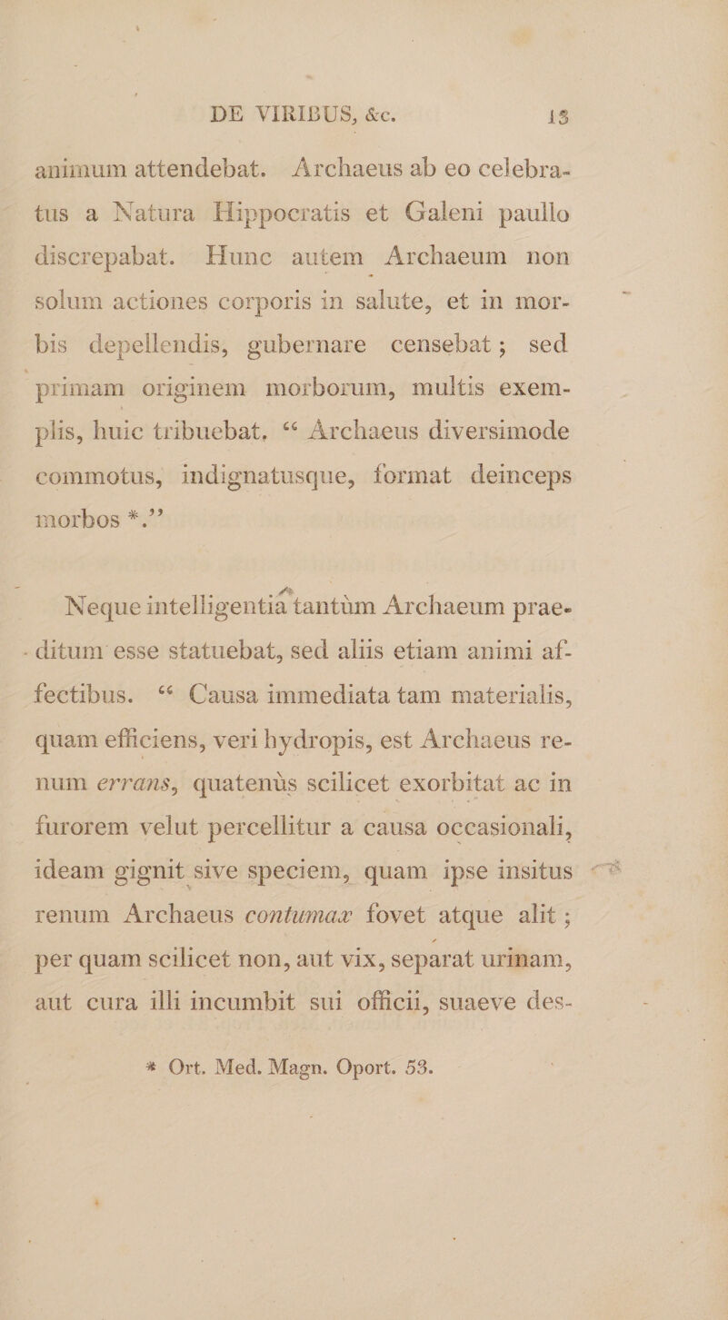 I / DE VIRIBUS, &amp;c. IS animum attendebat. Archaeus ab eo celebra¬ tus a Natura Hippocratis et Galeni paullo discrepabat. Hunc autem Archaeum non solum actiones corporis in salute, et in mor¬ bis depellendis, gubernare censebat; sed primam originem morborum, multis exem- piis, huic tribuebat. 66 Archaeus diversimode commotus, indignatusque, format deinceps morbos Neque intelligentia tantum Archaeum prae® ditum esse statuebat, sed aliis etiam animi af¬ fectibus. “ Causa immediata tam materialis, quam efficiens, veri hydropis, est Archaeus re¬ num errans, quatenus scilicet exorbitat ac in furorem velut percellitur a causa occasionali, ideam gignit sive speciem, quam ipse insitus renum Archaeus contumax fovet atque alit; ✓ per quam scilicet non, aut vix, separat urinam, aut cura illi incumbit sui officii, suae ve des- * Ort. Med. Magn. Oport. 53.