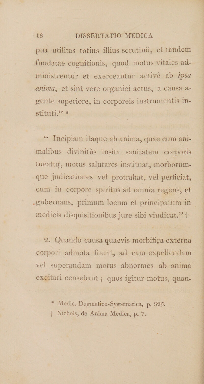 pua utilitas totius illius scrutinii, et tandem fundatae cognitionis, quod motus vitales ad¬ ministrentur et exerceantur active ab ipsa anima, et sint vere organici actus, a causa a- gente superiore, in corporeis instrumentis in¬ stituti.” # 44 Incipiam itaque ab anima, quae cum ani¬ malibus divinitus insita sanitatem corporis tueatur, motus salutares instituat, morborum¬ que judicationes vel protrahat, vel perficiat, cum in corpore spiritus sit omnia regens, et «gubernans, primum locum et principatum in medicis disquisitionibus jure sibi vindicat.” f 2, Quando causa quaevis morbifi^a externa corpori admota fuerit, ad eam expellendam vel superandam motus abnormes ab anima excitari censebant; quos igitur motus, quan- * Medie. Dogmatico-Systematica, p. 325. f Nichols, de Anima Medica, p. 7.