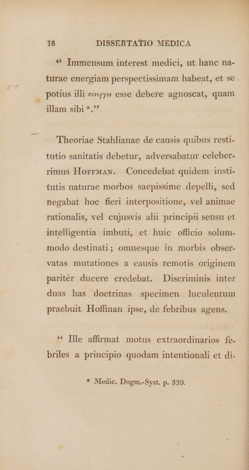 &lt;c Immensum interest medici, ut hanc na¬ turae energiam perspectissimam habeat, et se : potius ilii avy^yor esse debere agnoscat, quam illam sibi V* s ^ Theoriae Stahlianae de causis quibus resti¬ tutio sanitatis debetur, adversabatur celeber¬ rimus Hoffman. Concedebat quidem insti¬ tutis naturae morbos saepissime depelli, sed negabat hoc fieri interpositione, vel animae rationalis, vel cujusvis alii principii sensu et intelligentia imbuti, et huic officio solum¬ modo destinati; omnesque in morbis obser¬ vatas mutationes a causis remotis originem pariter ducere credebat. Discriminis inter duas has doctrinas specimen luculentum praebuit Hoffman ipse, de febribus agens. Ille affirmat motus extraordinarios fe¬ briles a principio quodam intentionali et di- # Medie. Dogm.-Syst. p. 339.