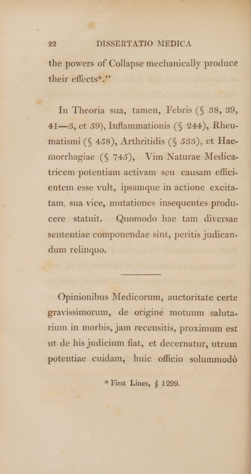 the powers of Collapse mechanically produce their effects*.” In Theoria sua, tamen, Febris (§ 38, 39, 41—3, et 59), Inflammationis (§ 244), Rheu¬ matismi (§ 458), Arthritidis (§ 533), et Hae¬ morrhagiae (§ 745), Vim Naturae Medica- tricem potentiam activam seu causam effici¬ entem esse vult, ipsamque in actione excita¬ tam, sua vice» mutationes insequentes produ¬ cere statuit. Quomodo hae tam diversae sententiae componendae sint, peritis judican¬ dum relinquo. Opinionibus Medicorum, auctoritate certe gravissimorum, de origine motuum saluta¬ rium in morbis, jam recensitis, proximum est ut de his judicium fiat, et decernatur, utrum potentiae cuidam, huic officio solummodo * First Lines, § 1299.