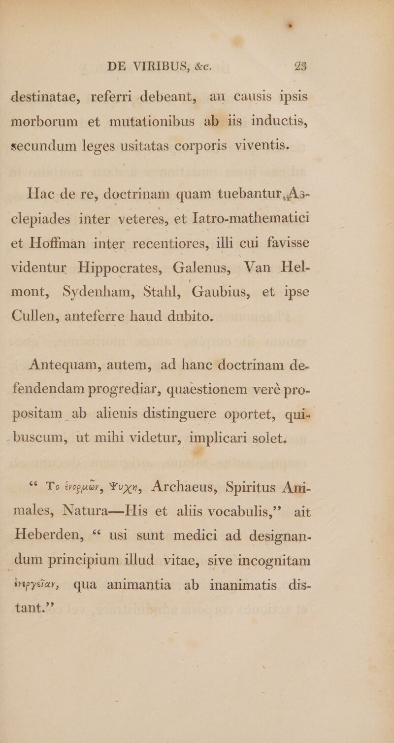 * destinatae, referri debeant, an causis ipsis morborum et mutationibus ab iis inductis, secundum leges usitatas corporis viventis. Hac de re, doctrinam quam tuebantur tiAs- \ . ' * s ' ' clepiades inter veteres, et latro-mathematici et Hoffinan inter recentiores, illi cui favisse videntur Hippocrates, Galenus, Yan Heh t mont, Sydenham, Stahl, Gaubius, et ipse Cullen, anteferre haud dubito. Antequam, autem, ad hanc doctrinam de¬ fendendam progrediar, quaestionem vere pro¬ positam ab alienis distinguere oportet, qui- buscum, ut mihi videtur, implicari solet. “ To ivo$fAZv, Archaeus, Spiritus Ani¬ males, Natura—-His et aliis vocabulis,” ait Heberden, “ usi sunt medici ad designan¬ dum principium illud vitae, sive incognitam mpytTav, qua animantia ab inanimatis dis¬ tant.”