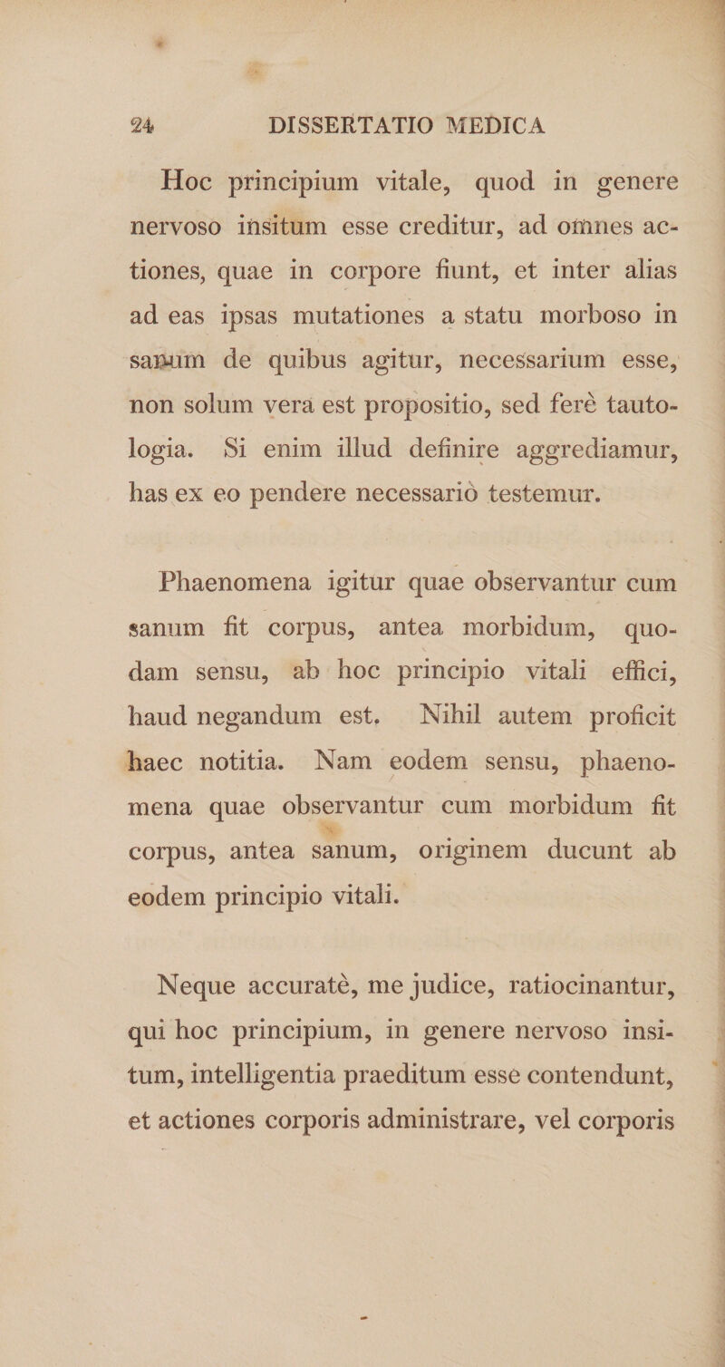 Hoc principium vitale, quod in genere nervoso insitum esse creditur, ad omnes ac¬ tiones, quae in corpore fiunt, et inter alias ad eas ipsas mutationes a statu morboso in sanum de quibus agitur, necessarium esse, non solum vera est propositio, sed fere tanto- logia. Si enim illud definire aggrediamur, has ex eo pendere necessarib testemur. Phaenomena igitur quae observantur cum sanum fit corpus, antea morbidum, quo¬ dam sensu, ab hoc principio vitali effici, haud negandum est. Nihil autem proficit haec notitia. Nam eodem sensu, phaeno¬ mena quae observantur cum morbidum fit corpus, antea sanum, originem ducunt ab eodem principio vitali. Neque accurate, me judice, ratiocinantur, qui hoc principium, in genere nervoso insi¬ tum, intelligentia praeditum esse contendunt, et actiones corporis administrare, vel corporis