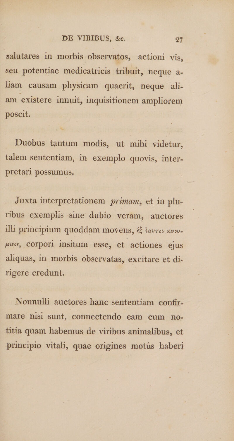 salutares in morbis observatos, actioni vis, seu potentiae medicatricis tribuit, neque a- liam causam physicam quaerit, neque ali¬ am existere innuit, inquisitionem ampliorem poscit. Duobus tantum modis, ut mihi videtur, talem sententiam, in exemplo quovis, inter» pretari possumus. Juxta interpretationem primam, et in plu¬ ribus exemplis sine dubio veram, auctores illi principium quoddam movens, eoanov kivov- utvov, corpori insitum esse, et actiones ejus aliquas, in morbis observatas, excitare et di¬ rigere credunt. Nonnulli auctores hanc sententiam confir¬ mare nisi sunt, connectendo eam cum no¬ titia quam habemus de viribus animalibus, et principio vitali, quae origines motus haberi