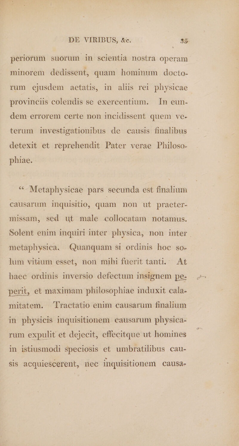 periorum suorum in scientia nostra operam minorem dedissent, quam hominum docto¬ rum ejusdem aetatis, in aliis rei physicae provinciis colendis se exercentium. In eun¬ dem errorem certe non incidissent quem ve¬ terum investigationibus de causis finalibus detexit et reprehendit Pater verae Philoso¬ phiae. 66 Metaphysicae pars secunda est finalium causarum inquisitio, quam non ut praeter¬ missam, sed ut male collocatam notamus. Solent enim inquiri inter physica, non inter metaphysica. Quanquam si ordinis hoc so¬ lum vitium esset, non mihi fuerit tanti. At haec ordinis inversio defectum insignem pe^ perit, et maximam philosophiae induxit cala¬ mitatem. Tractatio enim causarum finalium in physicis inquisitionem causarum physica¬ rum expulit et dejecit, effecit que ut homines in istiusmodi speciosis et umbratilibus cau- V sis acquiescerent, nec inquisitionem causa-