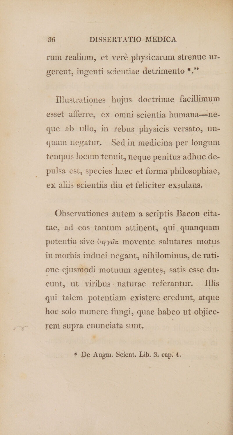 rum realium, et vere physicarum strenue ur¬ gerent, ingenti scientiae detrimento Illustrationes hujus doctrinae facillimum esset afferre, ex omni scientia humana—ne¬ que ab ullo, in rebus physicis versato, un¬ quam negatur. Sed in medicina per longum tempus locum tenuit, neque penitus adhuc de¬ pulsa est, species haec et forma philosophiae, ex aliis scientiis diu et feliciter exsulans. Observationes autem a scriptis Bacon cita¬ tae, ad eos tantum attinent, qui quanquam potentia sive mpyuoL movente salutares motus in morbis induci negant, nihilominus, de rati¬ one ejusmodi motuum agentes, satis esse du¬ cunt, ut viribus naturae referantur. Illis qui talem potentiam existere credunt, atque hoc solo munere fungi, quae habeo ut objice¬ rem supra enunciata sunt. # De Augm. Scient. Lib. 3. cap. 4.