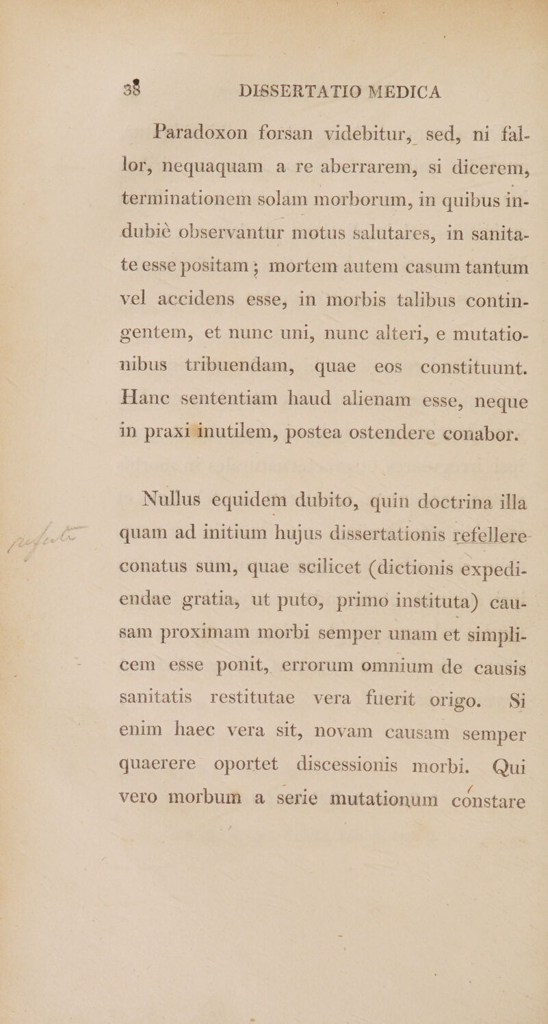 3§ Paradoxon forsan videbitur, sed, ni fal¬ lor, nequaquam a re aberrarem, si dicerem, terminationem solam morborum, in quibus in¬ dubie observantur motus salutares, in sanita¬ te esse positam • mortem autem casum tantum vel accidens esse, in morbis talibus contin¬ gentem, et nunc uni, nunc alteri, e mutatio¬ nibus tribuendam, quae eos constituunt. Hanc sententiam haud alienam esse, neque in praxi inutilem, postea ostendere conabor. Nullus equidem dubito, quin doctrina illa quam ad initium hujus dissertationis refellere conatus sum, quae scilicet (dictionis expedi¬ endae gratia, ut puto, primo instituta) cau¬ sam proximam morbi semper unam et simpli¬ cem esse ponit, errorum omnium de causis sanitatis restitutae vera fuerit origo. Si enim haec vera sit, novam causam semper quaerere oportet discessionis morbi. Qui vero morbum a serie mutationum constare