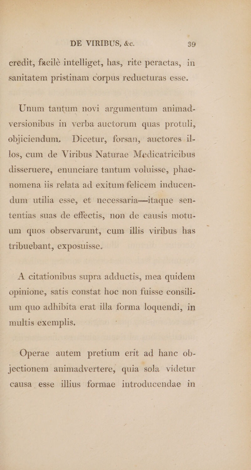 credit, facile intelliget, has, rite peractas, in sanitatem pristinam corpus reducturas esse. Unum tantum novi argumentum animad¬ versionibus in verba auctorum quas protuli, objiciendum. Dicetur, forsan, auctores il¬ los, cum de Viribus Naturae Medie atri cibus disseruere, enunciare tantum voluisse, phae¬ nomena iis relata ad exitum felicem inducen¬ dum utilia esse, et necessaria—itaque sen¬ tentias suas de effectis, non de causis motu¬ um quos observarunt, cum illis viribus has tribuebant, exposuisse. A citationibus supra adductis, mea quidem opinione, satis constat hoc non fuisse consili¬ um quo adhibita erat illa forma loquendi, in multis exemplis. Operae autem pretium erit ad hanc ob¬ jectionem animadvertere, quia sola videtur causa esse illius formae introducendae in / i