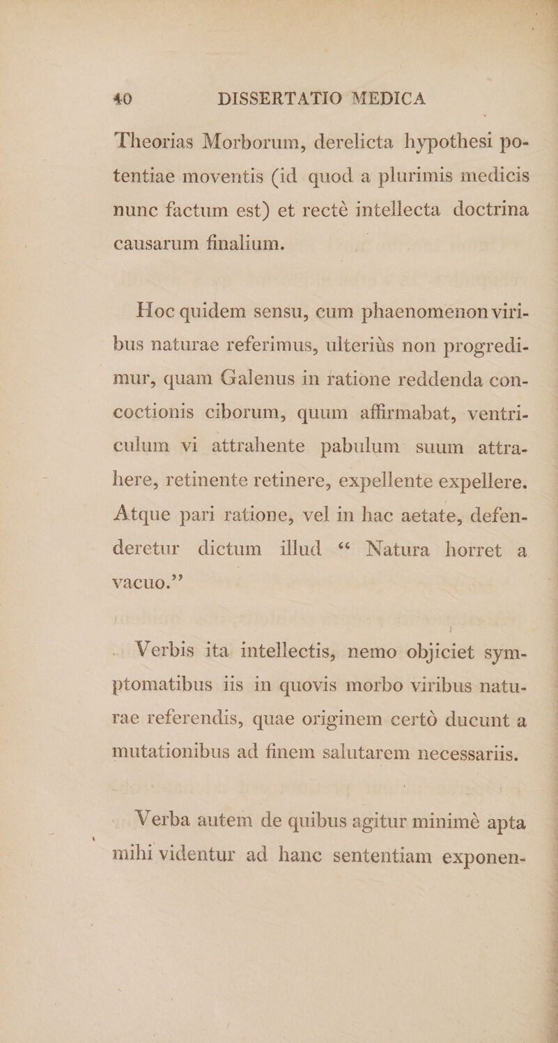 Theorias Morborum, derelicta hypothesi po¬ tentiae moventis (id quod a plurimis medicis nunc factum est) et recte intellecta doctrina causarum finalium. Hoc quidem sensu, cum phaenomenon viri¬ bus naturae referimus, ulterius non progredi¬ mur, quam Galenus in ratione reddenda con¬ coctionis ciborum, quum affirmabat, ventri¬ culum vi attrahente pabulum suum attra¬ here, retinente retinere, expellente expellere. Atque pari ratione, vel in hac aetate, defen¬ deretur dictum illud “ Natura horret a vacuo.” I Verbis ita intellectis, nemo objiciet sym¬ ptomatibus iis in quovis morbo viribus natu¬ rae referendis, quae originem certo ducunt a mutationibus ad finem salutarem necessariis. Verba autem de quibus agitur minime apta mihi videntur ad hanc sententiam exponen-