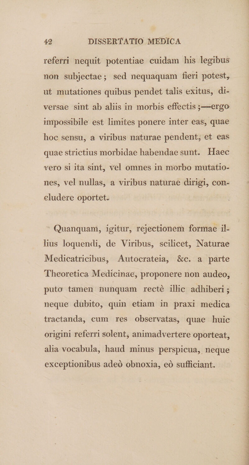 referri nequit potentiae cuidam his legibus non subjectae; sed nequaquam fieri potest* ut mutationes quibus pendet talis exitus, di¬ versae sint ab aliis in morbis effectis ergo impossibile est limites ponere inter eas, quae hoc sensu, a viribus naturae pendent, et eas quae strictius morbidae habendae sunt. Haec vero si ita sint, vel omnes in morbo mutatio¬ nes, vel nullas, a viribus naturae dirigi, con¬ cludere oportet* Quanquam, igitur, rejectionem formae il¬ lius loquendi, de Viribus, scilicet, Naturae Medicatricibus, Autocrateia, &amp;c. a parte Theoretica Medicinae, proponere non audeo, puto tamen nunquam recte illic adhiberi; neque dubito, quin etiam in praxi medica tractanda, cum res observatas, quae huic origini referri solent* animadvertere oporteat, alia vocabula, haud minus perspicua, neque exceptionibus adeo obnoxia, eo sufficiant.