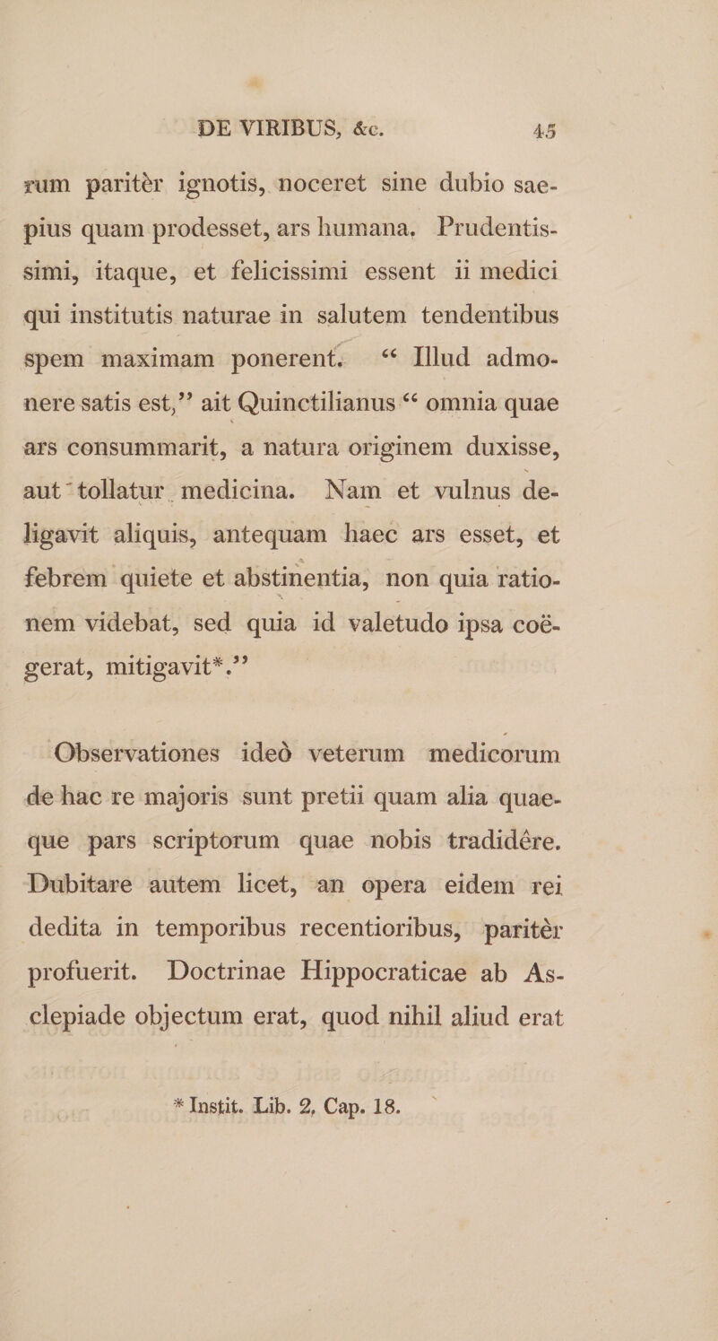 rum pariter ignotis, noceret sine dubio sae¬ pius quam prodesset, ars humana. Prudentis- simi, itaque, et felicissimi essent ii medici qui institutis naturae in salutem tendentibus spem maximam ponerent. “ Illud admo¬ nere satis est/’ ait Quinctilianus “ omnia quae * ars consummarit, a natura originem duxisse, aut'tollatur medicina. Nam et vulnus de¬ ligavit aliquis, antequam haec ars esset, et febrem quiete et abstinentia, non quia ratio¬ nem videbat, sed quia id valetudo ipsa coe¬ gerat, mitigavit*.55 Observationes ideo veterum medicorum de hac re majoris sunt pretii quam alia quae¬ que pars scriptorum quae nobis tradidere. Dubitare autem licet, an opera eidem rei dedita in temporibus recentioribus, pariter profuerit. Doctrinae Hippocraticae ab As¬ clepiade objectum erat, quod nihil aliud erat #Instit. Lib. % Cap. 18.