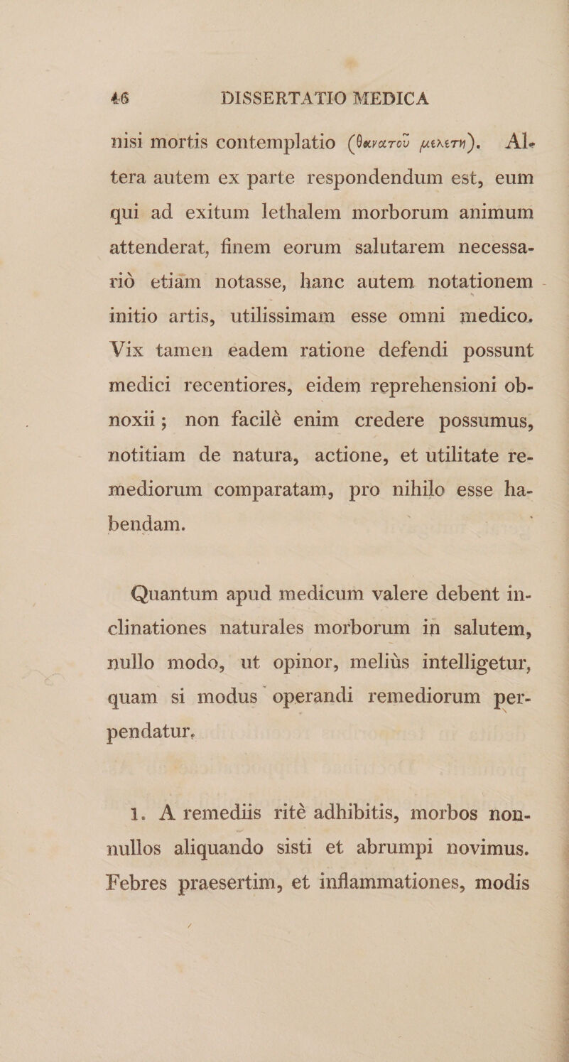 nisi mortis contemplatio (0mcltov pixii-vi), Ah tera autem ex parte respondendum est, eum qui ad exitum lethalem morborum animum attenderat, finem eorum salutarem necessa¬ rio etiam notasse, hanc autem notationem initio artis, utilissimam esse omni medico. Vix tamen eadem ratione defendi possunt medici recentiores, eidem reprehensioni ob¬ noxii ; non facile enim credere possumus, notitiam de natura, actione, et utilitate re¬ mediorum comparatam, pro nihilo esse ha¬ bendam. Quantum apud medicum valere debent in¬ clinationes naturales morborum in salutem, nullo modo, ut opinor, melius intelligetur, quam si modus operandi remediorum per¬ pendatur. 1. A remediis rite adhibitis, morbos non¬ nullos aliquando sisti et abrumpi novimus. Febres praesertim, et inflammationes, modis