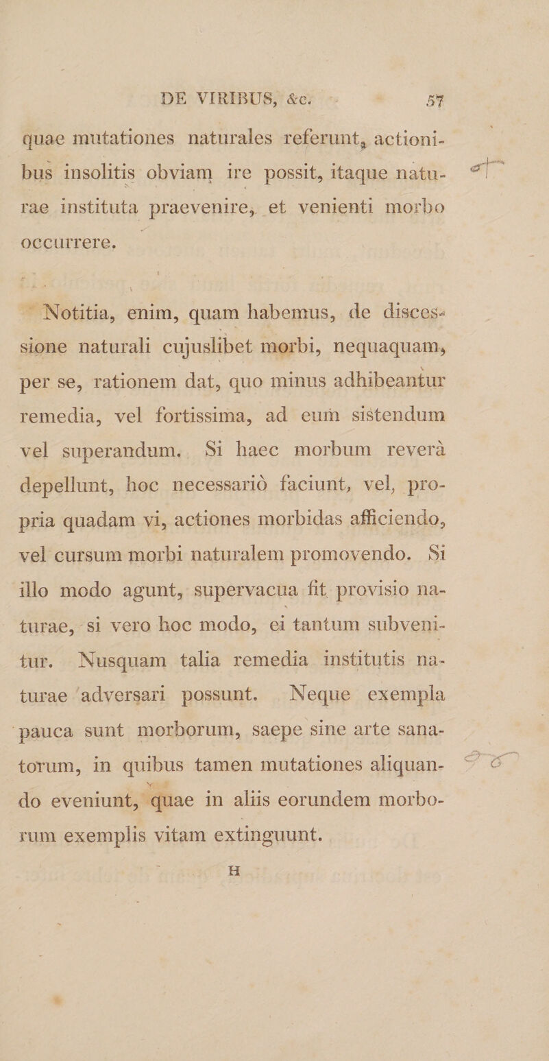 quae mutationes naturales referunt, actioni¬ bus insolitis obviam ire possit, itaque natu¬ rae instituta praevenire, et venienti morbo occurrere. •* t v Notitia, enim, quam habemus, de disces¬ sione naturali cujuslibet morbi, nequaquam, V per se, rationem dat, quo minus adhibeantur remedia, vel fortissima, ad eum sistendum vel superandum. Si haec morbum revera depellunt, hoc necessario faciunt, vel, pro¬ pria quadam vi, actiones morbidas afficiendo, vel cursum morbi naturalem promovendo. Si illo modo agunt, supervacua fit provisio na- turae, si vero hoc modo, ei tantum subveni¬ tur. Nusquam talia remedia institutis na¬ turae adversari possunt. Neque exempla pauca sunt morborum, saepe sine arte sana¬ torum, in quibus tamen mutationes aliquan- v do eveniunt, quae in aliis eorundem morbo¬ rum exemplis vitam extinguunt.