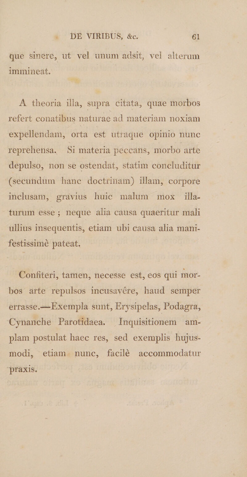 que sinere, ut vel unum adsit, vel alterum immineat. A theoria illa, supra citata, quae morbos refert conatibus naturae ad materiam noxiam expellendam, orta est utraque opinio nunc reprehensa. Si materia peccans, morbo arte depulso, non se ostendat, statim concluditur (secundum hanc doctrinam) illam, corpore inclusam, gravius huic malum mox illa¬ turum esse ; neque alia causa quaeritur mali ullius insequentis, etiam ubi causa alia mani¬ festissime pateat. Confiteri, tamen, necesse est, eos qui mor¬ bos arte repulsos incusavere, haud semper errasse.—Exempla sunt, Erysipelas, Podagra, Cynanche Parotidaea. Inquisitionem am¬ plam postulat haec res, sed exemplis hujus¬ modi, etiam nunc, facile accommodatur praxis.