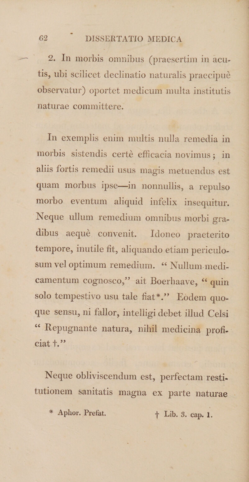 2. In morbis omnibus (praesertim in acu» tis, ubi scilicet declinatio naturalis praecipue observatur) oportet medicum multa institutis naturae committere. In exemplis enim multis nulla remedia in morbis sistendis certe efficacia novimus; in aliis fortis remedii usus magis metuendus est quam morbus ipse—In nonnullis, a repulso morbo eventum aliquid infelix insequitur. Neque ullum remedium omnibus morbi gra¬ dibus aeque convenit. Idoneo praeterito tempore, inutile fit, aliquando etiam periculo¬ sum vel optimum remedium. “ Nullum medi¬ camentum cognosco,” ait Boerhaave, “ quin solo tempestivo usu tale fiat*.” Eodem quo¬ que sensu, ni fallor, intelligi debet illud Celsi “ Repugnante natura, nihil medicina profi¬ ciat t.” Neque obliviscendum est, perfectam resti¬ tutionem sanitatis magna ex parte naturae * Aphor. Prefat. t Lib. 3. cap. 1.