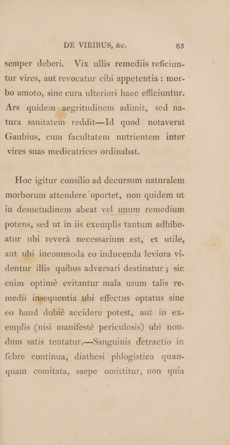 semper deberi. Vix ullis remediis reficiun- tur vires, aut revocatur cibi appetentia : mor¬ bo amoto, sine cura ulteriori haec efficiuntur. Ars quidem aegritudinem adimit, sed na¬ tura sanitatem reddit—Id quod notaverat Gaubius, cum facultatem nutrientem inter vires suas medicatrices ordinabat. Hoc igitur consilio ad decursum naturalem morborum attendere oportet, non quidem ut in desuetudinem abeat vel unum remedium potens, sed ut in iis exemplis tantum adhibe- • ' atur ubi revera necessarium est, et utile, aut ubi incommoda eo inducenda leviora vi¬ dentur illis quibus adversari destinatur ; sie enim optime evitantur mala usum talis re¬ medii insequentia ubi effectus optatus sine eo haud dubie accidere potest, aut in ex¬ emplis (nisi manifeste periculosis) ubi non¬ dum satis tentatur,—Sanguinis detractio in febre continua, diathesi phlogistica quan- quarn comitata, saepe omittitur, non quia