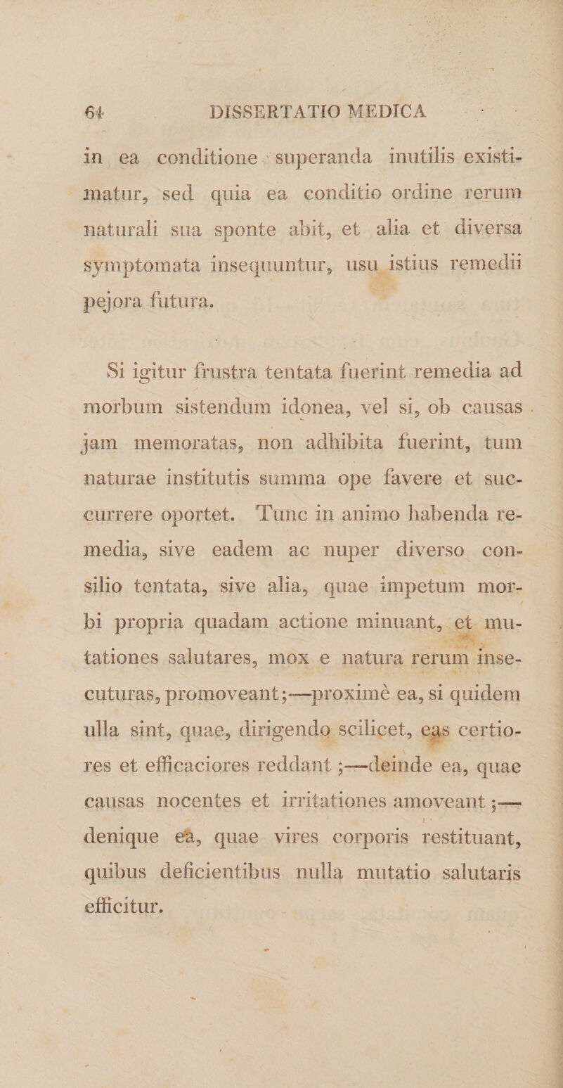 in ea conditione superanda inutilis existi¬ matur, sed quia ea conditio ordine rerum naturali sua sponte abit, et alia et diversa symptomata insequuntur, usu istius remedii pejora futura. Si igitur frustra tentata fuerint remedia ad morbum sistendum idonea, vel si, ob causas jam memoratas, non adbibita fuerint, tum naturae institutis summa ope favere et suc¬ currere oportet. Tunc in animo habenda re¬ media, sive eadem ac nuper diverso con¬ silio tentata, sive alia, quae impetum mor¬ bi propria quadam actione minuant, et mu¬ tationes salutares, mox e natura rerum inse¬ cuturas, promoveant;—proxime ea, si quidem ulla sint, quae, dirigendo scilicet, eas certio¬ res et efficaciores reddantdeinde ea, quae causas nocentes et irritationes amoveant ;•— i ' denique ea, quae vires corporis restituant, quibus deficientibus nulla mutatio salutaris efficitur.