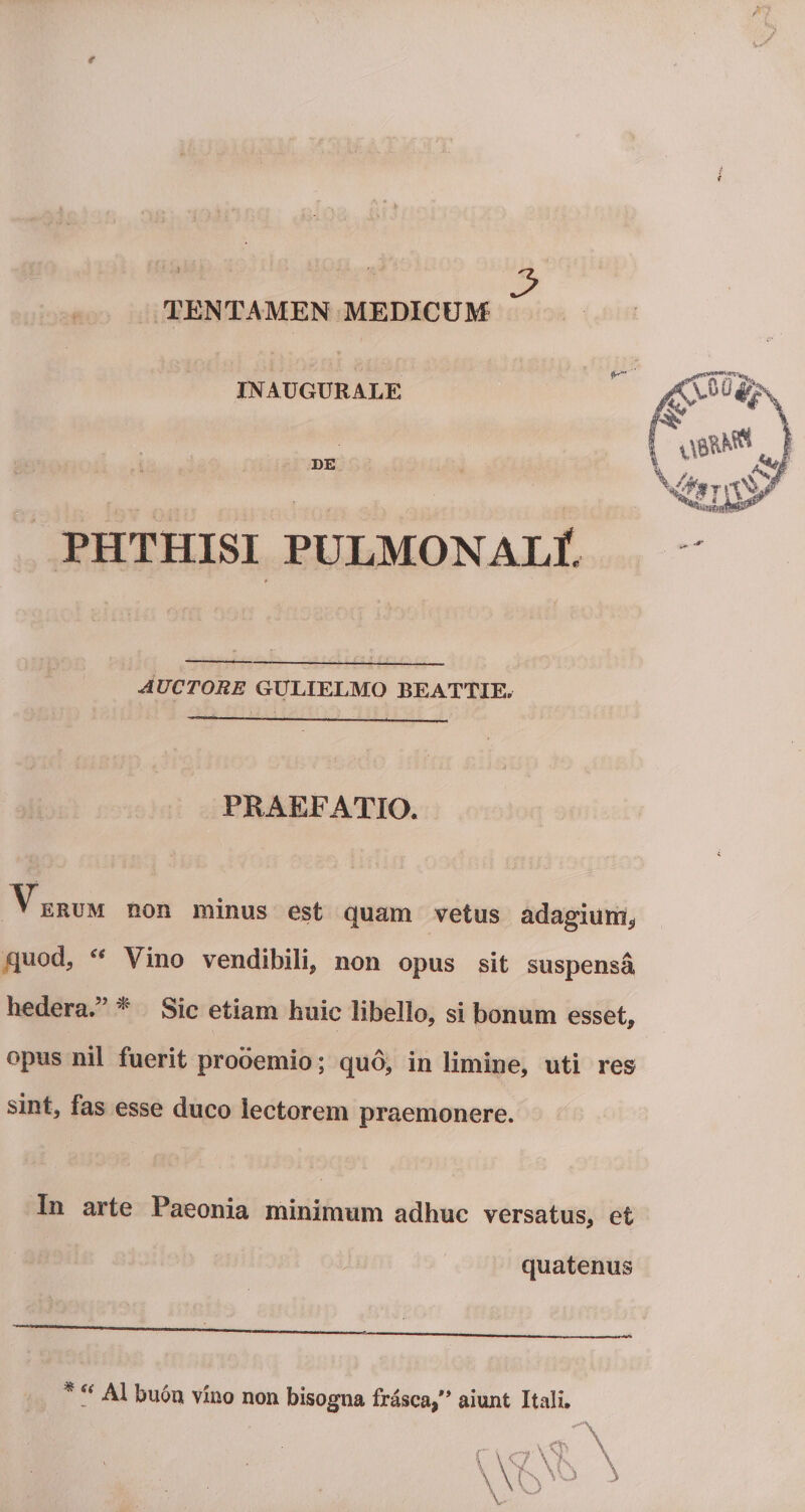 TENTAMEN MEDICUM INAUGURALE DE PHTHISI PULMONALI AUCTORE GULIELMO BEATTIE, PRAEFATIO. * ;&gt; .■ . ■ ' : u. ; ■ . i ini- : ■; i  » erum non minus est quam vetus adagium, quod, £e Vino vendibili, non opus sit suspensa, hedera.5’ * Sic etiam huic libello, si bonum esset, opus nil fuerit prooemio; quo, in limine, uti res sint, fas esse duco lectorem praemonere. In arte Paeonia minimum adhuc versatus, et quatenus * Si AI bu6n vino non bisogna frasca,** aiunt Itali.