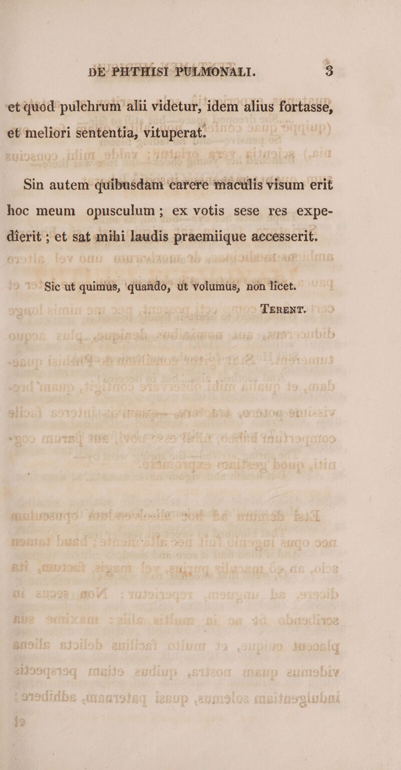 et quod pulchrum alii videtur, idem alius fortasse, et meliori sententia, vituperat. Sin autem quibusdam carere maculis visum erit hoc meum opusculum; ex votis sese res expe¬ dierit ; et sat milii laudis praemiique accesserit. Sic ut quimus, quando, ut volumus, non licet. Terent.