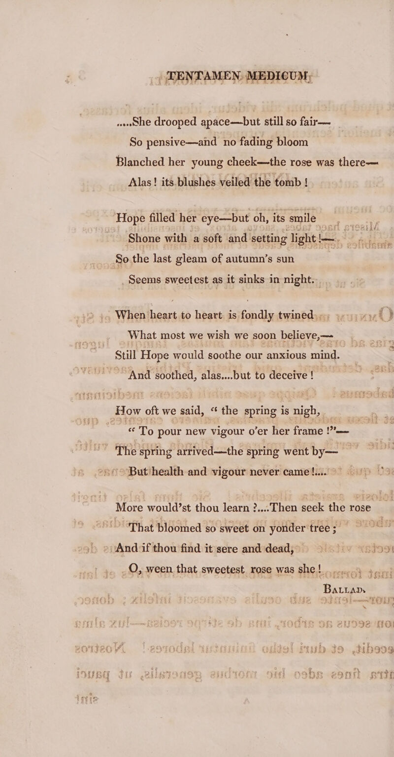 .....She drooped apace—but stili so fair— So pensive-—and no fading bloom ftlanched her young cheek—the rose was there— Alas! its blushes veiled the tomb ! Hope filled her eye—but oh, its smile ;rf mezilft Shone with a soft and setting light!— So the last gleam of autumn’s sun Seems sweetest as it sinks in night. cI u.ij When heart to heart is fondly twined What most we wish we soon believe,—■ ' Stili Hope would soothe our anxious mind. * i .1 i i v) . ; *. • rmi! 3 IJ&amp;h And soothed, alas....but to deceive ! numbi b3in ■'-.HIO «8; How oft we said, ei the spring is nigh. (C A v -- fr . ij.i y r To pour new vigour o'er her frame !”- spring arrived—the spring went by— But health and vigour never came!.... ' J -Q f'! ? • More would’st thou learn ?....Then seek the rose That bloomed so sweet on yonder tree; And if thou find it sere and dead, A-a-v O, ween that sweetest rose was she ! t S i % C lis -X u. BaLLAX». d/ifs vjrotrj .i?rnlvs yj/i fi i ? jrfir 8 eoi gcnteoK ttitaiifiaii oxlasf frtub Jdbmq btmq lu tailintu'i3p. -s-dior : M.id osbis mnti iriit