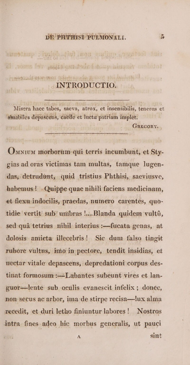 INTRODUCTIO. 7' ■ \ -i &gt; Misera haec tabes, saeva, atrox, et insensibilis, teneros et. aYnabiles depascens, caede et luctu patriam implet. Grego ry. Omnium morborum qui terris incumbunt, et Sty- gias ad oras victimas tam multas, tamque lugen¬ das, detrudunt, quid tristius Phthisi, saeviusve, habemus 1 Quippe quae nihili faciens medicinam, et flexu indocilis, praedas, numero carentes, quo¬ tidie vertit sub umbras Blanda quidem vultu, sed qua tetrius nihil interius :—fucata genas, at dolosis amicta illecebris ! Sic dum falso tingit rubore vultus, imo in peclore, tendit insidias, et nectar vitale depascens, depredationi corpus des¬ tinat formosum Labantes subeunt vires et lan¬ guor'—lente sub oculis evanescit infelix; donec, non secus ac arbor, ima de stirpe recisa—lux alma recedit, et duri letho finiuntur labores ! Nostros y i intra fines adeo hic morbus generalis, ut pauci a sint