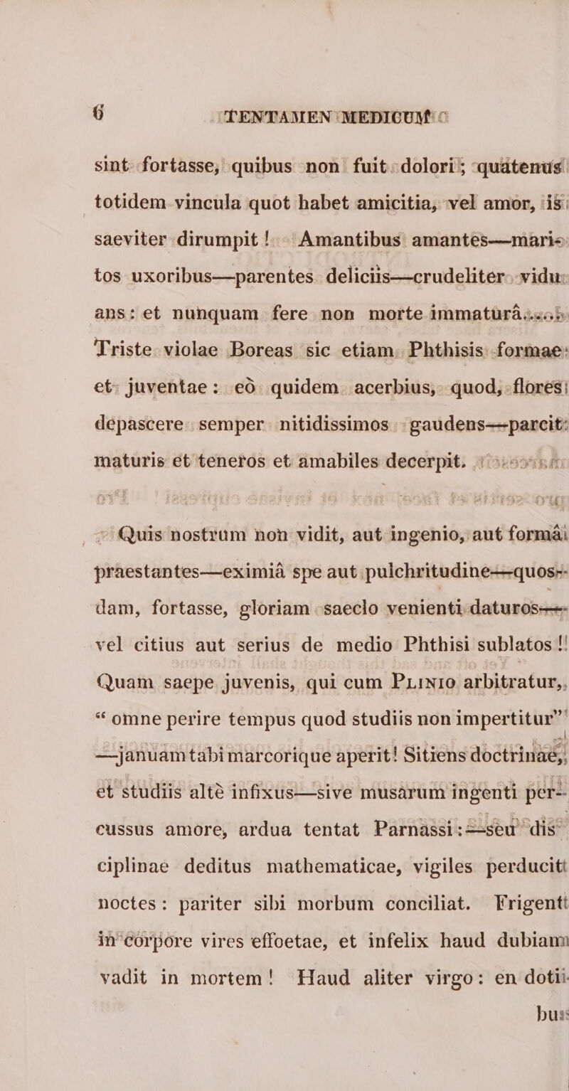 sint fortasse, quibus non fuit dolori ; quatenus totidem vincula quot habet amicitia, vel amor, is saeviter dirumpit! Amantibus amantes—mari¬ tos uxoribus—parentes deliciis—crudeliter vidu ans: et nunquam fere non morte immatura...... Triste violae Boreas sic etiam Phthisis formae et juventae: eo quidem acerbius, quod, flores depascere semper nitidissimos gaudens—parcit maturis et teneros et amabiles decerpit. - : Ii. ff%l} Quis nostrum noh vidit, aut ingenio, aut formio praestantes—eximia spe aut pulchritudine—quos&gt;~ dam, fortasse, gloriam saeclo venienti daturos— vel citius aut serius de medio Phthisi sublatos ! Quam saepe juvenis, qui cum Plinio arbitratur, “ oinne perire tempus quod studiis non impertitur” s- - —januamtabiiTiarcorique aperit ! Sitiens doctrinae et studiis alte infixus—sive musarum ingenti per¬ cussus amore, ardua tentat Parnassiseu dis ciplinae deditus mathematicae, vigiles perducit noctes : pariter sibi morbum conciliat. Frigent in corpore vires effoetae, et infelix haud dubiairn vadit in mortem ! Haud aliter virgo: en dotii- buis