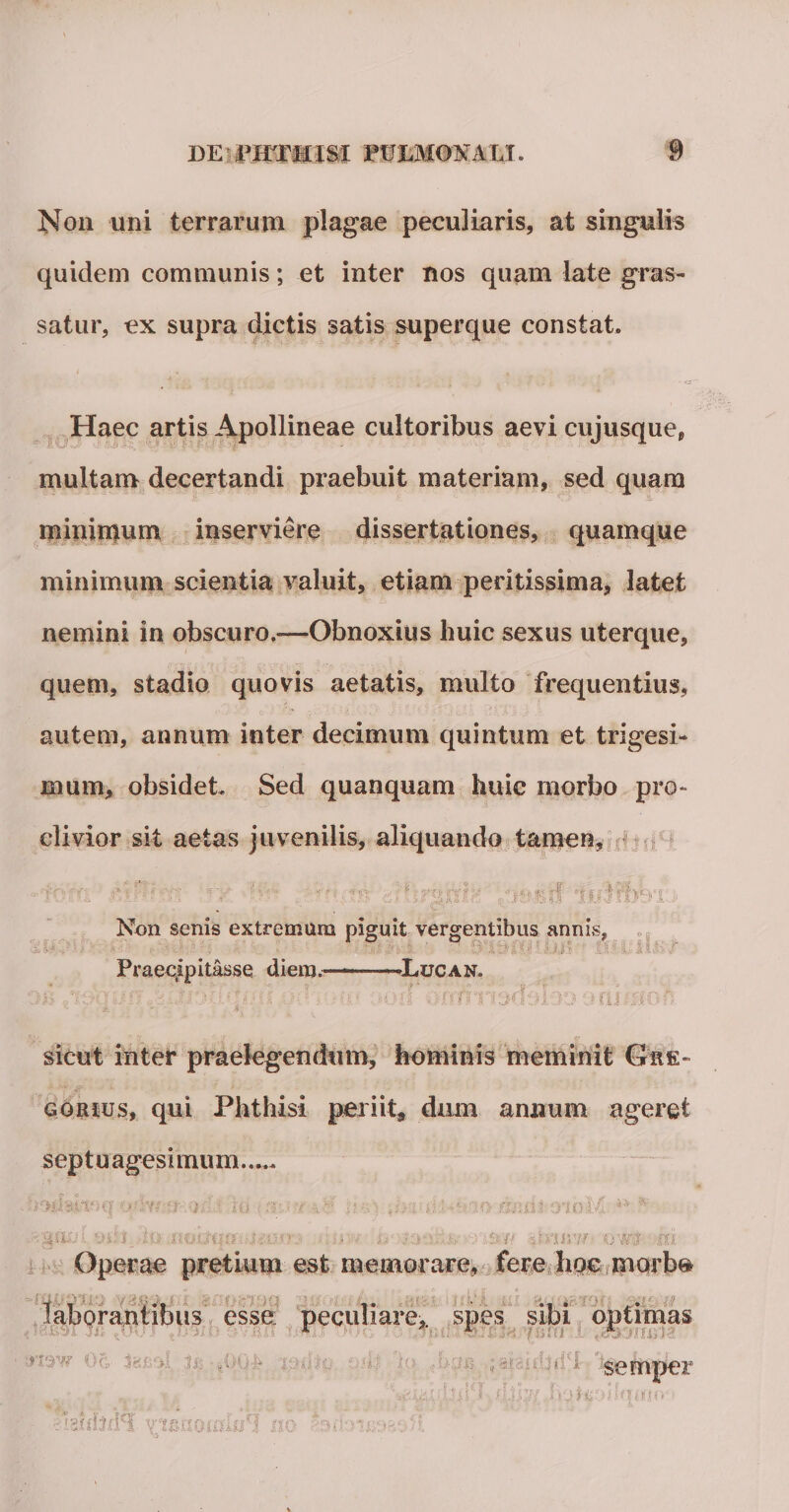 Non uni terrarum plagae peculiaris, at si quidem communis; et inter nos quam late gras satur, ex supra dictis satis superque constat. is Haec artis Apollineae cultoribus aevi cujusque, multam decertandi praebuit materiam, sed quam minimum inserviere dissertationes, quamque minimum scientia valuit, etiam peritissima, latet nemini in obscuro.—Obnoxius huic sexus uterque, quem, stadio quovis aetatis, multo frequentius, autem, annum inter decimum quintum et trigesi¬ mum, obsidet Sed quanquam huic morbo pro¬ clivior sit aetas juvenilis, aliquando tamen. . K * : .«( f i,&amp;h /jesrf iMfej Non senis extremum piguit vergentibus annis -—-Lucan. * i f-f f Praecipitasse diem.* ni sicut inter praelegendum, hominis meminit Gre- ggrhjs, qui Phthisi periit, dum annum ageret septuagesimum. v/ y. apAii oioM ** -In .no.aqr*'i?xc'.e«?« ■:sy~t l -.nuit pnuw owt m Operae pretium est memorare, fere hoc morbe T 1 i-t 1* . laborantibus esse peculiare, spes sibi optimas r r r semper c » &lt; r ’ - “ ■ nsidjrnl m