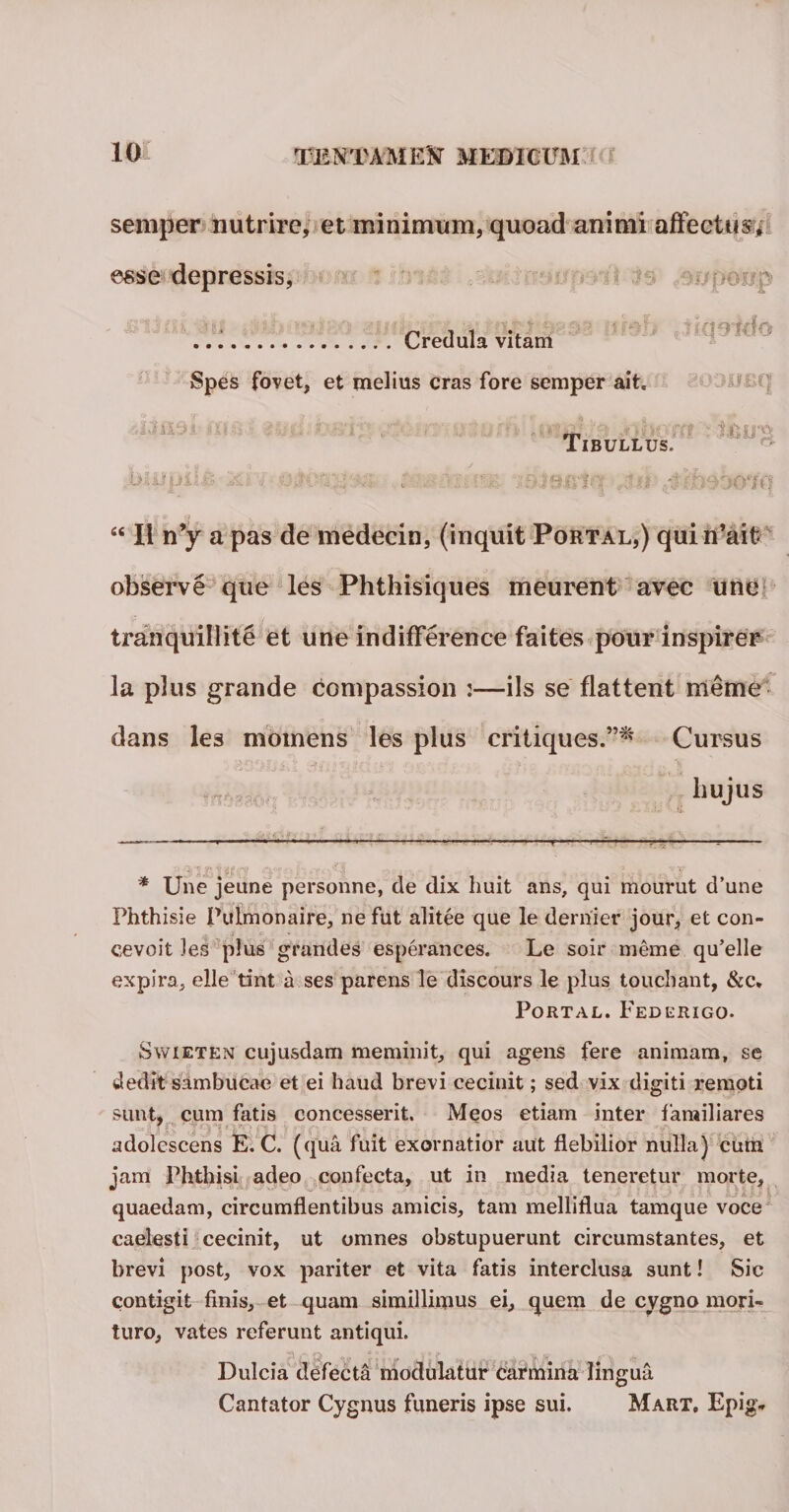 semper nutrire, et minimum, quoad animi affectus* esse depressis, . . c «r ‘ Credula vitam Spes fovet, et melius cras fore semper ait. '] ■/. \ . . ; V : • i ' ' J i i y.J Tibullus. i. ^ODueq r? :: tfceg “ II n’y a pas de medecin, (inquit Portal,) quiiUait- observe que les Phthisiques meurent avec une tranquillite et une indifference faites pour inspirer la plus grande compassion :—iis se flattent meme dans les momens les plus critiques.”^ Cursus hujus —— — ■ .. ■ ■«—.— _—- -.—,—— ■ --- f&amp;llffir? &lt;Si«f zx £*•; a t ’0 • * Une jeune personne, de dix liuit ans, qui mourut d’une Phthisie Pulmonaire, ne fut alitee que le dernier jour, et con- cevoit les plus grandes esperances. Le soir meme qu’elle expira, elle tint a ses parens le discours le plus touchant, &amp;c* Portal. Federigo. Swieten cujusdam meminit, qui agens fere animam, se dedit sambucae et ei haud brevi cecinit; sed vix digiti remoti sunt, cum fatis concesserit. Meos etiam inter familiares --r* fU’ , T,iyu*u_ i p*. * ' adolescens E. C. (qua fuit exornatior aut flebilior nulla) cum jam Phthisi adeo confecta, ut in media teneretur morte, quaedam, circumflentibus amicis, tam melliflua tamque voce caelesti cecinit, ut omnes obstupuerunt circumstantes, et brevi post, vox pariter et vita fatis interclusa sunt! Sic contigit finis, et quam simillimus ei, quem de cygno mori¬ turo, vates referunt antiqui. Dulcia defecta modulatur carmina lingua Cantator Cygnus funeris ipse sui. Mart, Epig*