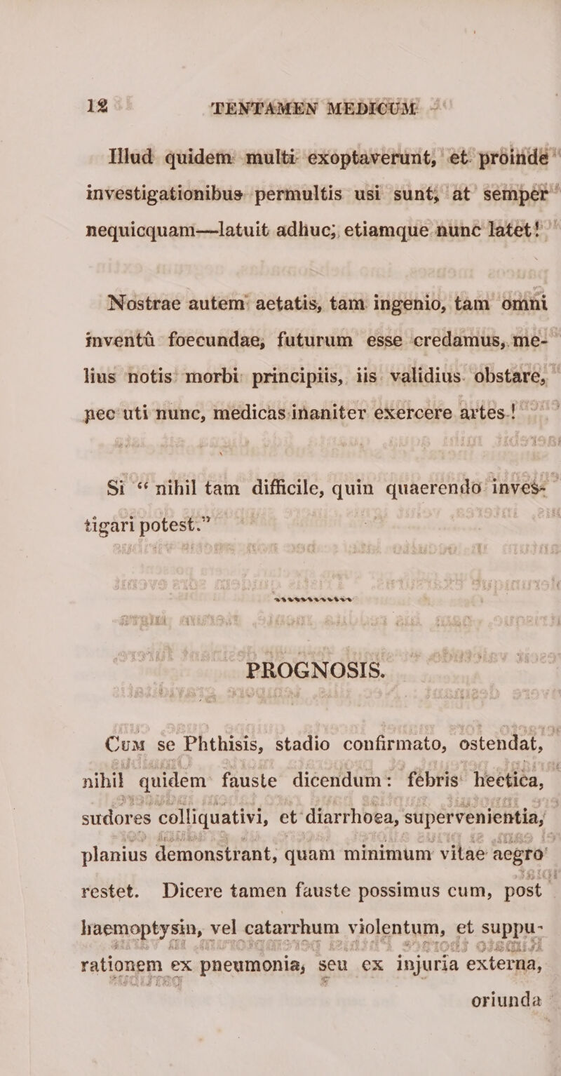 Illud quidem multi exoptaverunt, et proinde investigationibus permultis usi sunt, at semper nequicquam—latuit adhuc; etiamque nunc latet! Nostrae autem aetatis, tam ingenio, tam omni inventu foecundae, futurum esse credamus, me¬ lius notis morbi principiis, iis validius obstare, pec uti nunc, medicas inaniter exercere artes ! - i '.'- • )JC> UHlfl Si “ nihil tam difficile, quin quaerendo inves¬ tigari potest.” ; • ' '0 ■ .... p * i ? ■ 5 ' ; ' ' tCt s-J • PttpLi , i itihCi ■ *' < ' . • ■ ■ ■ PROGNOSIS. ; ££.{$&amp;'.[ > * s.^i i :t ^ ; y * ■ ■ ■ *** * Cum se Phthisis, stadio confirmato, ostendat, i» a -i : > '< 'v '3 i' . i ; * ‘ N > • * ' :• • i'- i r ■ '* ■ ' . j( S. ’ ^ . . • i ' * * ■ nihil quidem fauste dicendum: febris heetica, sudores colliquativi, et diarrhoea, supervenientia, ie cnmd h planius demonstrant, quam minimum vitae aegro restet. Dicere tamen fauste possimus eum, post haemoptjsin, vel catarrhum violentum, et suppu* rationem ex pneumonia, seu ex injuria externa, oriunda w. ;■ i ?: